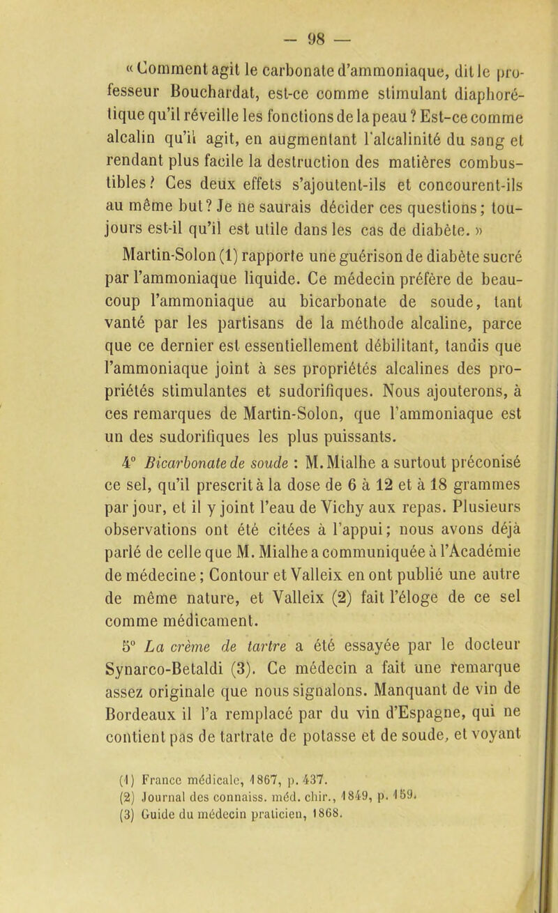 «Comment agit le carbonate d’ammoniaque, dit le pro- fesseur Bouchardat, est-ce comme stimulant diaphoré- tique qu’il réveille les fonctions de la peau ? Est-ce comme alcalin qu’il agit, en augmentant l'alcalinité du sang et rendant plus facile la destruction des matières combus- tibles? Ces deux effets s’ajoulenl-ils et concourent-ils au même but? Je ne saurais décider ces questions; tou- jours est-il qu’il est utile dans les cas de diabète. » Martin-Solon (1) rapporte une guérison de diabète sucré par l’ammoniaque liquide. Ce médecin préfère de beau- coup l’ammoniaque au bicarbonate de soude, tant vanté par les partisans de la méthode alcaline, parce que ce dernier est essentiellement débilitant, tandis que l’ammoniaque joint à ses propriétés alcalines des pro- priétés stimulantes et sudorifiques. Nous ajouterons, à ces remarques de Martin-Solon, que l’ammoniaque est un des sudorifiques les plus puissants. 4° Bicarbonate de soude : M.Mialhe a surtout préconisé ce sel, qu’il prescrit à la dose de 6 à 12 et à 18 grammes par jour, et il y joint l’eau de Vichy aux repas. Plusieurs observations ont été citées à l’appui; nous avons déjà parlé de celle que M. Mialhe a communiquée à l’Académie de médecine ; Contour et Valleix en ont publié une autre de même nature, et Valleix (2) fait l’éloge de ce sel comme médicament. 5° La crème de tartre a été essayée par le docteur Synarco-Betaldi (3). Ce médecin a fait une remarque assez originale que nous signalons. Manquant de vin de Bordeaux il l’a remplacé par du vin d’Espagne, qui ne contient pas de tartrate de potasse et de soude, et voyant (1) France médicale, 1867, p. 437. (2) Journal des connaiss. méd. chir., 1849, p. 169» (3) Guide du médecin praticien, 1868.