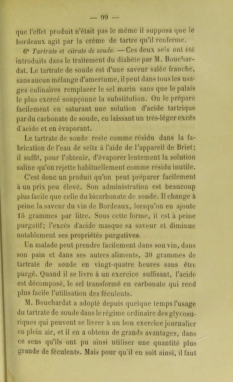 que l’elfel produit n’était pas le meme il supposa que le bordeaux agit par la crème de tartre qu’il renlerme. 6° Tartrate et citrate de soude. —Ces deux sels ont été introduits dans le traitement du diabète par M. Bouchar- dat. Le tartrate de soude est d’une saveur salée franche, sans aucun mélange d’amertume, il peut dans tous les usa- ges culinaires remplacer le sel marin sans que le palais le plus exercé soupçonne la substitution. On le prépare facilement en saturant une solution d’acide taitrique par du carbonate de soude, en laissant un très-léger excès d’acide et en évaporant. Le tartrate de soude reste comme résidu dans la fa- brication de l’eau de sellz à l’aide de l’appareil de Briet; il suffit, pour l’obtenir, d’évaporer lentement la solution saline qu’on rejette habituellement comme résidu inutile. C’est donc un produit qu'on peut préparer facilement à un prix peu élevé. Son administration est beaucoup plus facile que celle du bicarbonate de soude. Il change à peine la saveur du vin de Bordeaux, lorsqu’on en ajoute 15 grammes par litre. Sous celte forme, il est à peine purgatif; l’excès d’acide masque sa saveur et diminue notablement ses propriétés purgatives. Un malade peut prendre facilement dans son vin, dans son pain et dans ses autres aliments, 30 grammes de tartrate de soude en vingt-quatre heures sans être purgé. Quand il se livre à un exercice suffisant, l’acide est décomposé, le sel transformé en carbonate qui rend plus facile l’utilisation des féculents. M. Bouchardat a adopté depuis quelque temps l’usage du tartrate de soude dans le régime ordinaire des glycosu- riques qui peuvent se livrer à un bon exercice journalier en plein air, et il en a obtenu de grands avantages, dans ce sens qu’ils ont pu ainsi utiliser une quantité plus grande de féculents. Mais pour qu’il en soit ainsi, il faut