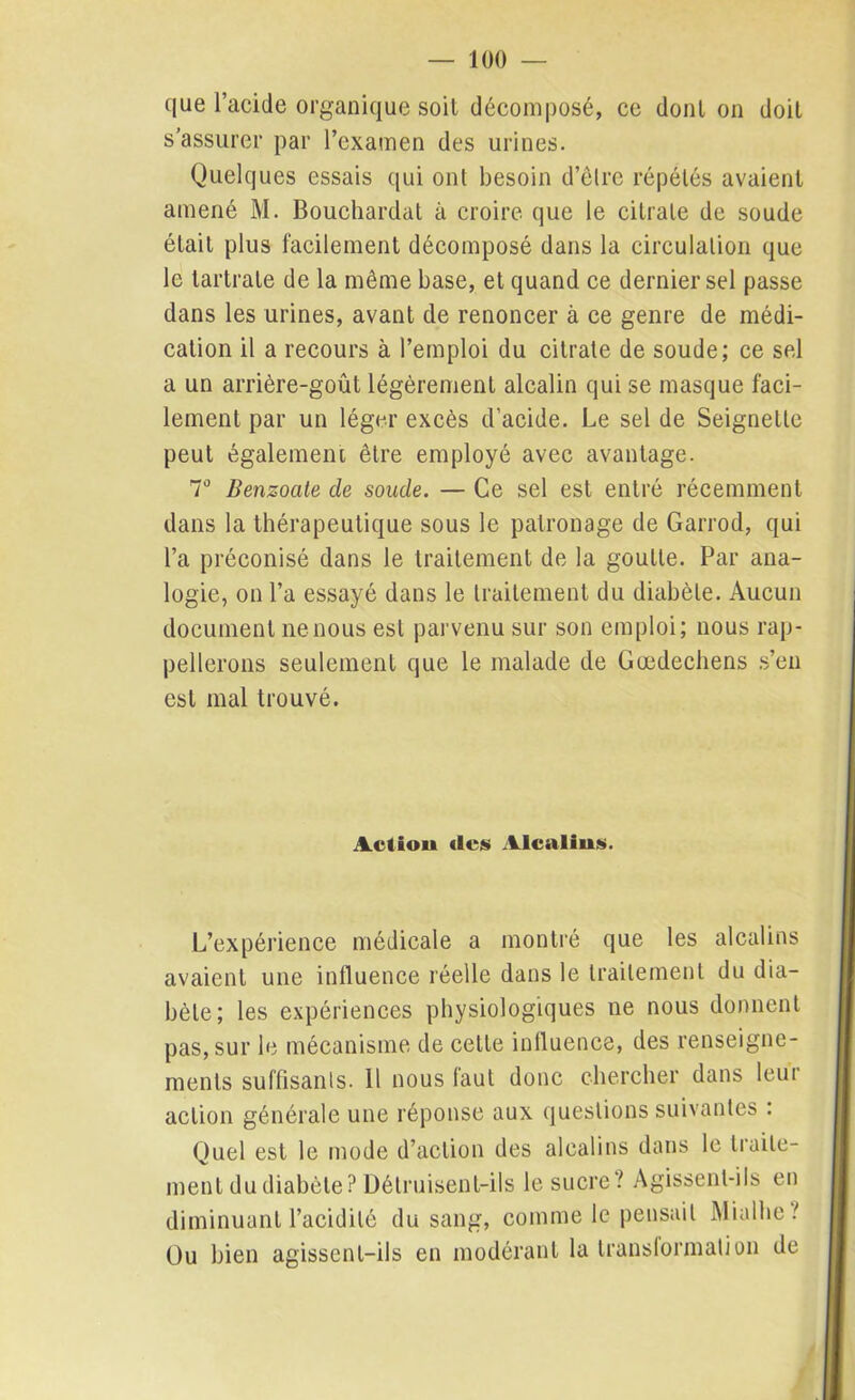 que l’acide organique soit décomposé, ce dont on doit s’assurer par l’examen des urines. Quelques essais qui ont besoin d’êlre répétés avaient amené M. Bouchardat à croire que le citrate de soude était plus facilement décomposé dans la circulation que le tartrate de la même base, et quand ce dernier sel passe dans les urines, avant de renoncer à ce genre de médi- cation il a recours à l’emploi du citrate de soude; ce sel a un arrière-goût légèrement alcalin qui se masque faci- lement par un léger excès d’acide. Le sel de Seignelle peut également être employé avec avantage. T Benzoate de soude. — Ce sel est entré récemment dans la thérapeutique sous le patronage de Garrod, qui l’a préconisé dans le traitement de la goutte. Par ana- logie, on l’a essayé dans le traitement du diabète. Aucun document ne nous est parvenu sur son emploi; nous rap- pellerons seulement que le malade de Gœdechens s’en est mal trouvé. Actiou <lcs Alcalins. L’expérience médicale a montré que les alcalins avaient une influence réelle dans le traitement du dia- bète; les expériences physiologiques ne nous donnent pas, sur le mécanisme de cette influence, des renseigne- ments suffisants. 11 nous faut donc chercher dans leur action générale une réponse aux questions suivantes : Quel est le mode d’action des alcalins dans le traite- ment du diabète? Détruisent-ils le sucre? Agissent-ils en diminuant l’acidité du sang, comme le pensait Aliallie ? Ou bien agissent-ils en modérant la transformation de