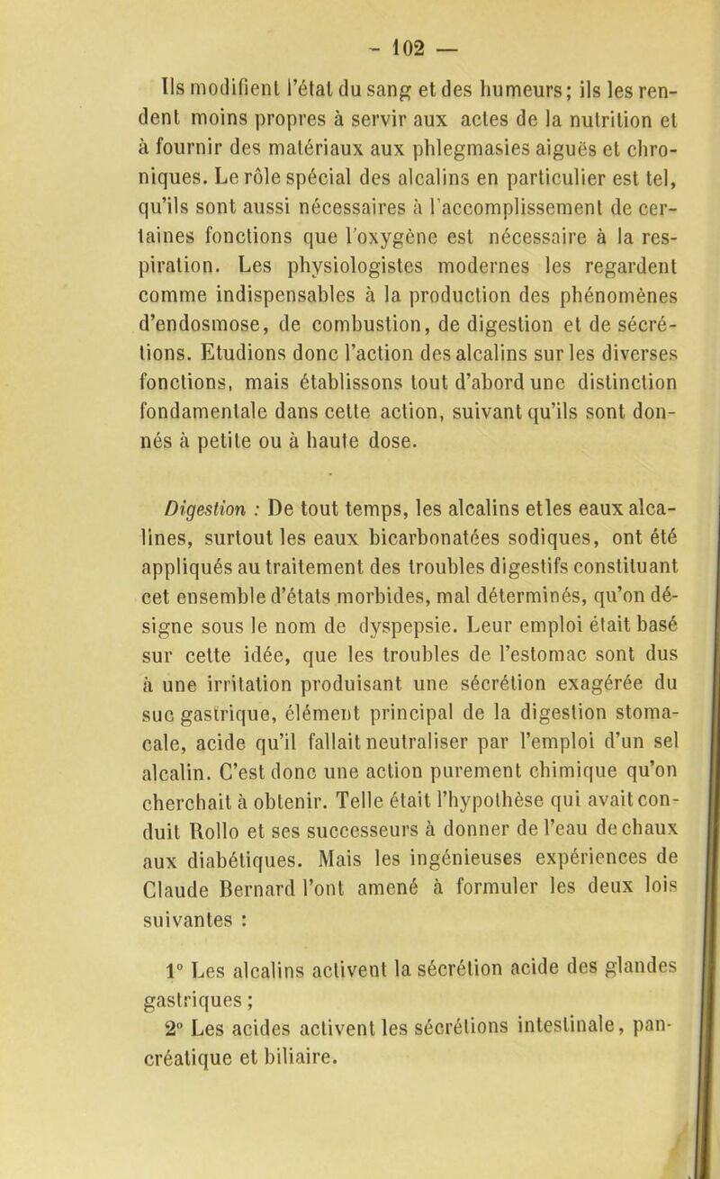 Ils modifient l’étal du sang et des humeurs ; ils les ren- dent moins propres à servir aux actes de la nutrition et à fournir des matériaux aux phlegmasies aiguës et chro- niques. Le rôle spécial des alcalins en particulier est tel, qu’ils sont aussi nécessaires à l'accomplissement de cer- taines fonctions que l’oxygène est nécessaire à la res- piration. Les physiologistes modernes les regardent comme indispensables à la production des phénomènes d’endosmose, de combustion, de digestion et de sécré- tions. Etudions donc l’action des alcalins sur les diverses fonctions, mais établissons tout d’abord une distinction fondamentale dans cette action, suivant qu’ils sont don- nés à petite ou à haute dose. Digestion : De tout temps, les alcalins etles eaux alca- lines, surtout les eaux bicarbonatées sodiques, ont été appliqués au traitement des troubles digestifs constituant cet ensemble d’états morbides, mal déterminés, qu’on dé- signe sous le nom de dyspepsie. Leur emploi était basé sur cette idée, que les troubles de l’estomac sont dus à une irritation produisant une sécrétion exagérée du suc gastrique, élément principal de la digestion stoma- cale, acide qu’il fallait neutraliser par l’emploi d’un sel alcalin. C’est donc une action purement chimique qu’on cherchait à obtenir. Telle était l’hypothèse qui avait con- duit Rollo et ses successeurs à donner de l’eau de chaux aux diabétiques. Mais les ingénieuses expériences de Claude Bernard l’ont amené à formuler les deux lois suivantes : 1° Les alcalins activent la sécrétion acide des glandes gastriques ; 2° Les acides activent les sécrétions intestinale, pan- créatique et biliaire.