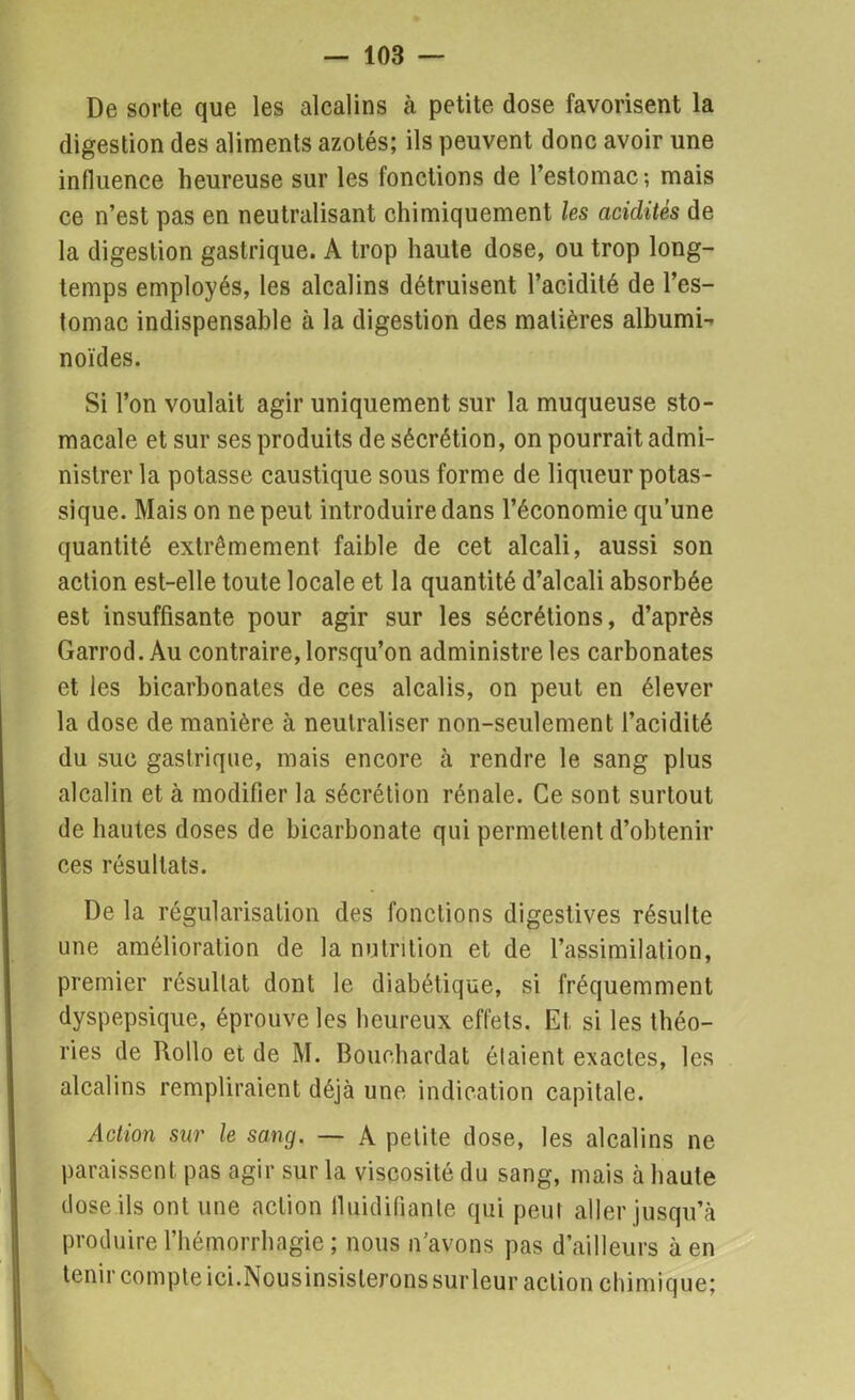 De sorte que les alcalins à petite dose favorisent la digestion des aliments azotés; ils peuvent donc avoir une influence heureuse sur les fonctions de l’estomac; mais ce n’est pas en neutralisant chimiquement les acidités de la digestion gastrique. A trop haute dose, ou trop long- temps employés, les alcalins détruisent l’acidité de l’es- tomac indispensable à la digestion des matières albumi- noïdes. Si l’on voulait agir uniquement sur la muqueuse sto- macale et sur ses produits de sécrétion, on pourrait admi- nistrer la potasse caustique sous forme de liqueur potas- sique. Mais on ne peut introduire dans l’économie qu’une quantité extrêmement faible de cet alcali, aussi son action est-elle toute locale et la quantité d’alcali absorbée est insuffisante pour agir sur les sécrétions, d’après Garrod.Au contraire, lorsqu’on administre les carbonates et les bicarbonates de ces alcalis, on peut en élever la dose de manière à neutraliser non-seulement l’acidité du suc gastrique, mais encore à rendre le sang plus alcalin et à modifier la sécrétion rénale. Ce sont surtout de hautes doses de bicarbonate qui permettent d’obtenir ces résultats. De la régularisation des fonctions digestives résulte une amélioration de la nutrition et de l’assimilation, premier résultat dont le diabétique, si fréquemment dyspepsique, éprouve les heureux effets. Et. si les théo- ries de Rollo et de M. Bouchardat étaient exactes, les alcalins rempliraient déjà une indication capitale. Action sur le sang. — A petite dose, les alcalins ne paraissent pas agir sur la viscosité du sang, mais à haute dose ils ont une action lluidifiante qui peut aller jusqu’à produire l’hémorrhagie ; nous n’avons pas d’ailleurs à en tenir compte ici.Nousinsisterons surleur action chimique;