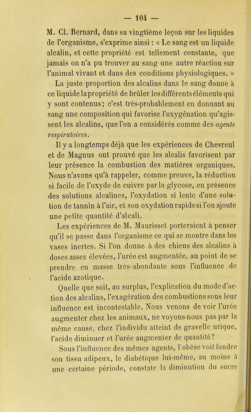 — 10 4 — M. Cl. Bernard, dans sa vingtième leçon sur les liquides de l’organisme, s’exprime ainsi : « Le sang est un liquide alcalin, et cette propriété est tellement constante, que jamais on n’a pu trouver au sang une autre réaction sur l’animal vivant et dans des conditions physiologiques. » La juste proportion des alcalins dans le sang donne à ce liquide lapropriété de brûler les différents éléments qui y sont contenus; c’est très-probablement en donnant au sang une composition qui favorise l’oxygénation qu’agis- sent les alcalins, que l’on a considérés comme des agents respiratoires. Il y a longtemps déjà que les expériences de Chevreul et de Magnus ont prouvé que les alcalis favorisent par leur présence la combustion des matières organiques. Nous n’avons qu’à rappeler, comme preuve, la réduction si facile de l’oxyde de cuivre parla glycose, en présence des solutions alcalines, l’oxydation si lente d’une solu- tion de tannin à l’air, et son oxydation rapide si l’on ajoute une petite quantité d’alcali. Les expériences de M. Maurisset porteraient à penser qu’il se. passe dans l’organisme ce qui se montre dans les vases inertes. Si l’on donne à des chiens des alcalins à doses assez élevées, l’urée est augmentée, au point de se prendre en masse très-abondante sous l’influence de l’acide azotique. Quelle que soit, au surplus, l’explication du mode d’ac- tion des alcalins, l’exagération des combustions sous leur influence est incontestable. Nous venons devoir l’urée augmenter chez les animaux, ne voyons-nous pas par la même cause, chez l’individu atteint de gravelle urique, l’acide diminuer et l’urée augmenter de quantité? Sous l’influence des mêmes agents, l’obèse voit fondre son tissu adipeux, le diabétique lui-même, au moins à une certaine période, constate la diminution du sucre