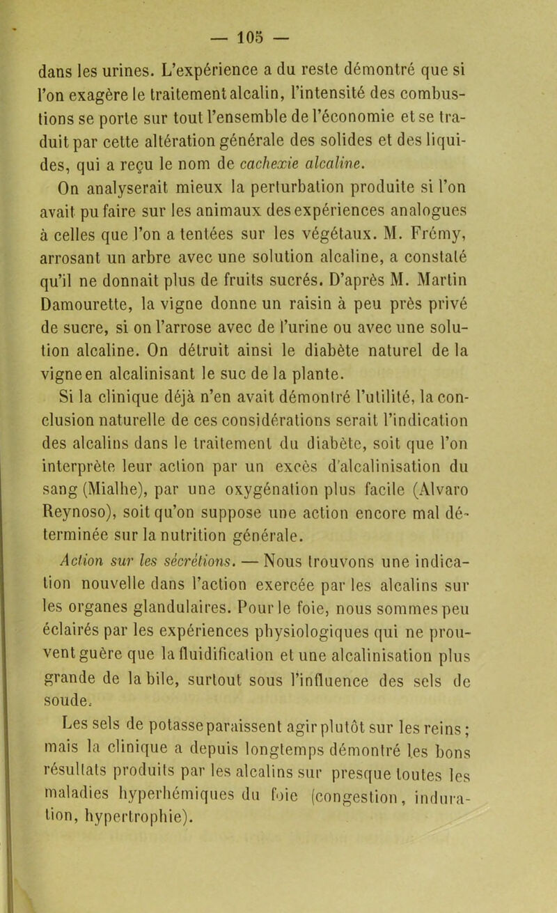 dans les urines. L’expérience a du reste démontré que si l’on exagère le traitement alcalin, l’intensité des combus- tions se porte sur tout l’ensemble de l’économie et se tra- duit par cette altération générale des solides et des liqui- des, qui a reçu le nom de cachexie alcaline. On analyserait mieux la perlurbation produite si l’on avait pu faire sur les animaux des expériences analogues à celles que l’on a tentées sur les végétaux. M. Frémy, arrosant un arbre avec une solution alcaline, a constaté qu’il ne donnait plus de fruits sucrés. D’après M. Martin Damourette, la vigne donne un raisin à peu près privé de sucre, si on l’arrose avec de l’urine ou avec une solu- tion alcaline. On détruit ainsi le diabète naturel de la vigne en alcalinisant le suc de la plante. Si la clinique déjà n’en avait démontré l’utilité, la con- clusion naturelle de ces considérations serait l’indication des alcalins dans le traitement du diabète, soit que l’on interprète leur action par un excès d’alcalinisation du sang (Mialhe), par une oxygénation plus facile (Alvaro Reynoso), soit qu’on suppose une action encore mal dé- terminée sur la nutrition générale. Action sur les sécrétions. — Nous trouvons une indica- tion nouvelle dans l’action exercée par les alcalins sur les organes glandulaires. Pour le foie, nous sommes peu éclairés par les expériences physiologiques qui ne prou- vent guère que la fluidification et une alcalinisation plus grande de labile, surtout sous l’influence des sels de soude. Les sels de potasse paraissent agir plutôt sur les reins ; mais la clinique a depuis longtemps démontré les bons résultats produits par les alcalins sur presque toutes les maladies hyperhémiques du foie (congestion, indura- tion, hypertrophie).