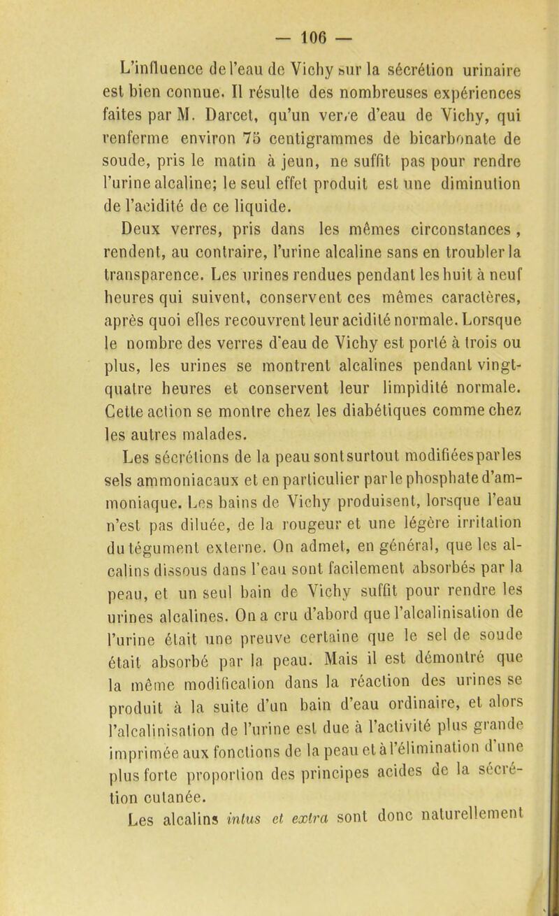 L’influence de l’eau de Vichy sur la sécrétion urinaire est bien connue. Il résulte des nombreuses expériences faites par M. Darcet, qu’un ver/e d’eau de Vichy, qui renferme environ 75 centigrammes de bicarbonate de soude, pris le matin à jeun, ne suffit pas pour rendre l’urine alcaline; le seul effet produit est une diminution de l’acidité de ce liquide. Deux verres, pris dans les mêmes circonstances , rendent, au contraire, l’urine alcaline sans en troubler la transparence. Les urines rendues pendant les huit à neuf heures qui suivent, conservent ces mêmes caractères, après quoi elles recouvrent leur acidité normale. Lorsque le nombre des verres d'eau de Vichy est porté à trois ou plus, les urines se montrent alcalines pendant vingt- quatre heures et conservent leur limpidité normale. Cette action se montre chez les diabétiques comme chez les autres malades. Les sécrétions de la peau sontsurtout modifiéesparles sels ammoniacaux et en particulier parle phosphate d’am- moniaque. Los bains de Vichy produisent, lorsque l’eau n’est pas diluée, de la rougeur et une légère irritation du tégument externe. On admet, en général, que les al- calins dissous dans l’eau sont facilement absorbés par la peau, et un seul bain de Vichy suffit pour rendre les urines alcalines. On a cru d’abord quel alcalinisation de l’urine était une preuve certaine que le sel de soude était absorbé par la peau. Mais il est démontré que la même modification dans la réaction des urines se produit à la suite d’un bain d eau ordinaiic, et alors l’alcalinisation de l’urine est due à l’activité plus giando imprimée aux fonctions de la peau et à l’élimination d une plus forte proportion des principes acides de la secie- tion cutanée. Les alcalins in tus et extra sont donc naturellement
