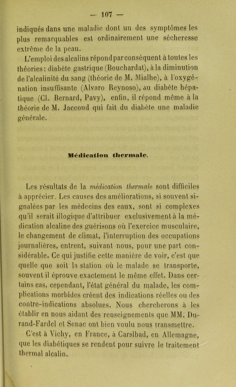 indiqués dans une maladie dont un des symptômes les plus remarquables est ordinairement une sécheresse extrême de la peau. L’emploi desalcalins répondparconséquent àtoutes les théories: diabète gastrique (Bouchardat), à la diminution de l’alcalinité du sang (théorie de M. Mialhe), à l’oxygé- nation insuffisante (Alvaro Reynoso), au diabète hépa- tique (Cl. Bernard, Pavy), enfin, il répond même à la théorie de M. Jaccoud qui fait du diabète une maladie générale. Médication thermale. Les résultats de la médication thermale sont difficiles à apprécier. Les causes des améliorations, si souvent si- gnalées par les médecins des eaux, sont si complexes qu’il serait illogique d’attribuer exclusivement à la mé- dication alcaline des guérisons où l’exercice musculaire, le changement de climat, l’interruption des occupations journalières, entrent, suivant nous, pour une part con- sidérable. Ce qui justifie cette manière de voir, c’est que quelle que soit la station où le malade se transporte, souvent il éprouve exactement le même effet. Dans cer- tains cas, cependant, l’état général du malade, les com- plications morbides créent des indications réelles ou des contre-indications absolues. Nous chercherons à les établir en nous aidant des renseignements que MM. Du- rand-Fardel et Senac ont bien voulu nous transmettre. C’est à Vichy, en France, à Carslbad, en Allemagne, que les diabétiques se rendent pour suivre le traitement thermal alcalin.