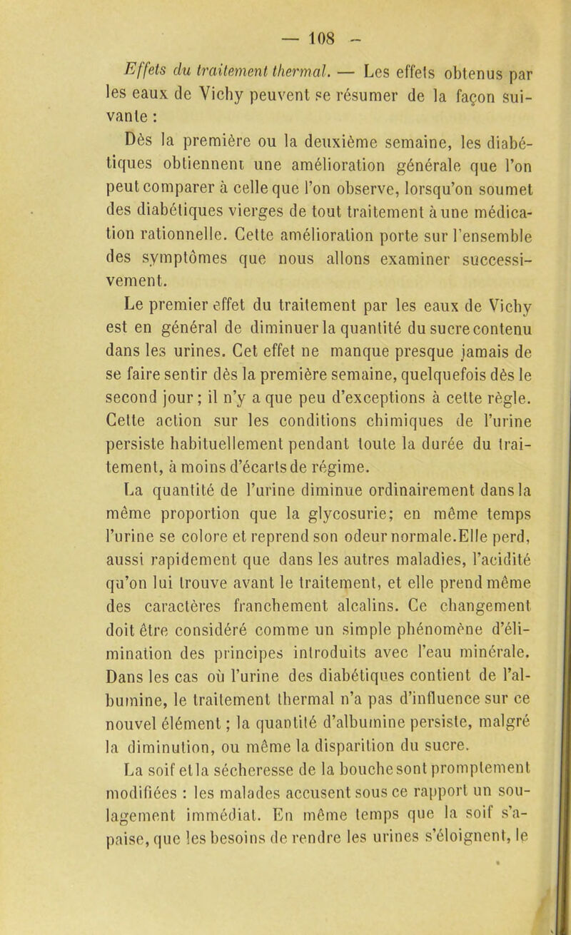 Effets du traitement thermal. — Les effets obtenus par les eaux de Vichy peuvent se résumer de la façon sui- vante : Dès la première ou la deuxième semaine, les diabé- tiques obtiennent une amélioration générale que l’on peut comparer à celle que l’on observe, lorsqu’on soumet des diabétiques vierges de tout traitement aune médica- tion rationnelle. Cette amélioration porte sur l’ensemble des symptômes que nous allons examiner successi- vement. Le premier effet du traitement par les eaux de Vichy est en général de diminuer la quantité du sucre contenu dans les urines. Cet effet ne manque presque jamais de se faire sentir dès la première semaine, quelquefois dès le second jour ; il n’y a que peu d’exceptions à cette règle. Celle action sur les conditions chimiques de l’urine persiste habituellement pendant toute la durée du trai- tement, à moins d’écarts de régime. La quantité de l’urine diminue ordinairement dans la même proportion que la glycosurie; en même temps l’urine se colore et reprend son odeur normale.Elle perd, aussi rapidement que dans les autres maladies, l’acidité qu’on lui trouve avant le traitement, et elle prend même des caractères franchement alcalins. Ce changement doit être considéré comme un simple phénomène d’éli- mination des principes introduits avec l’eau minérale. Dans les cas où l’urine des diabétiques contient de l’al- bumine, le traitement thermal n’a pas d’influence sur ce nouvel élément ; la quantité d’albumine persiste, malgré la diminution, ou même la disparition du sucre. La soif et la sécheresse de la bouche sont promptement modifiées : les malades accusent sous ce rapport un sou- lagement immédiat. En même temps que la soit s’a- paise, que les besoins de rendre les urines s’éloignent, le