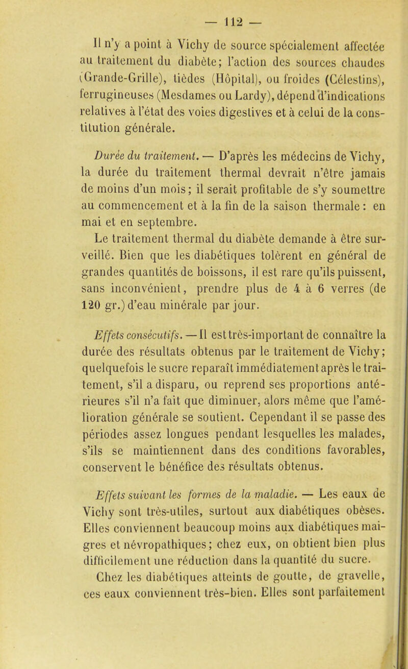 Il n’y a point à Vichy de source spécialement affectée au traitement du diabète; l’action des sources chaudes (Grande-Grille), tièdes (Hôpital), ou froides (Gélestins), ferrugineuses (Mesdames ou Lardy), dépend d’indications relatives à l’état des voies digestives et à celui de la cons- titution générale. Durée du traitement. — D’après les médecins de Vichy, la durée du traitement thermal devrait n’être jamais de moins d’un mois; il serait profitable de s’y soumettre au commencement et à la fin de la saison thermale : en mai et en septembre. Le traitement thermal du diabète demande à être sur- veillé. Bien que les diabétiques tolèrent en général de grandes quantités de boissons, il est rare qu’ils puissent, sans inconvénient, prendre plus de 4 à 6 verres (de 120 gr.) d’eau minérale par jour. Effets consécutifs. —11 est très-important de connaître la durée des résultats obtenus par le traitement de Vichy; quelquefois le sucre reparaît immédiatement après le trai- tement, s’il a disparu, ou reprend ses proportions anté- rieures s’il n’a fait que diminuer, alors même que l’amé- lioration générale se soutient. Cependant il se passe des périodes assez longues pendant lesquelles les malades, s’ils se maintiennent dans des conditions favorables, conservent le bénéfice des résultats obtenus. Effets suivant les formes de la maladie. — Les eaux de Vichy sont très-utiles, surtout aux diabétiques obèses. Elles conviennent beaucoup moins aux diabétiques mai- gres et névropathiques ; chez eux, on obtient bien plus difficilement une réduction dans la quantité du sucre. Chez les diabétiques atteints de goutte, de gravelle, ces eaux conviennent très-bien. Elles sont parfaitement