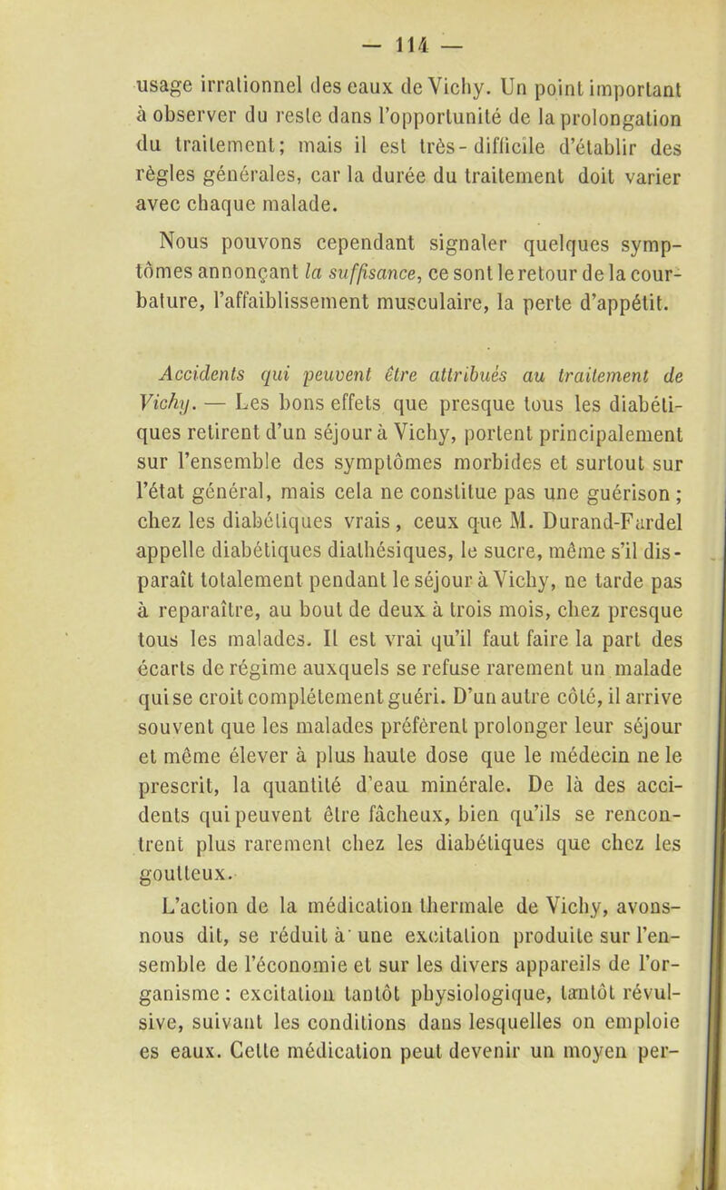 usage irrationnel des eaux de Vichy. Un point important à observer du reste dans l’opportunité de la prolongation du traitement; mais il est très-difficile d’établir des règles générales, car la durée du traitement doit varier avec chaque malade. Nous pouvons cependant signaler quelques symp- tômes annonçant la suffisance, ce sont le retour de la cour- bature, l’affaiblissement musculaire, la perte d’appétit. Accidents qui peuvent être attribués au traitement de Vichy. — Les bons effets que presque tous les diabéti- ques retirent d’un séjour à Vichy, portent principalement sur l’ensemble des symptômes morbides et surtout sur l’état général, mais cela ne constitue pas une guérison ; chez les diabétiques vrais, ceux que M. Durand-Fardel appelle diabétiques dialhésiques, le sucre, même s’il dis- paraît totalement pendant le séjour à Vichy, ne tarde pas à reparaître, au bout de deux à trois mois, chez presque tous les malades. Il est vrai qu’il faut faire la part des écarts de régime auxquels se refuse rarement un malade qui se croit complètement guéri. D’un autre côté, il arrive souvent que les malades préfèrent prolonger leur séjour et même élever à plus haute dose que le médecin ne le prescrit, la quantité d’eau minérale. De là des acci- dents qui peuvent être fâcheux, bien qu’ils se rencon- trent plus rarement chez les diabétiques que chez les goutteux. L’action de la médication thermale de Vichy, avons- nous dit, se réduit à'une excitation produite sur l’en- semble de l’économie et sur les divers appareils de l’or- ganisme : excitation tantôt physiologique, tantôt révul- sive, suivant les conditions dans lesquelles on emploie es eaux. Celte médication peut devenir un moyen per-