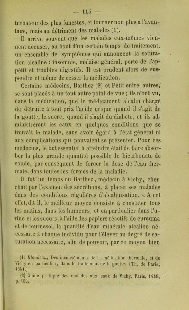 turbateur des plus funestes, el tourner non plus à l’avan- tage, mais au détriment des malades (1). Il arrive souvent que les malades eux-mêmes vien- nent accuser, au bout d’un certain temps de traitement, un ensemble de symptômes qui annoncent la satura- tion alcaline : insomnie, malaise général, perte de l’ap- pétit et troubles digestifs. Il est prudent alors de sus- pendre et même de cesser la médication. Certains médecins, Barthez (2) et Petit entre autres, se sont placés à un tout autre point de vue ; ils n’ont vu, dans la médication, que le médicament alcalin chargé de détruire à tout prix l’acidc urique quand il s’agit de la goutte, le sucre, quand il s’agit du diabète, et ils ad- ministrèrent les eaux en quelques conditions que se trouvât le malade, sans avoir égard à l’état général ni aux complications qui pouvaient se présenter. Pour ces médecins, le but essentiel à atteindre était de faire absor- ber la plus grande quantité possible de bicarbonate de soude, par conséquent de forcer la dose de l’eau ther- male, dans toutes les formes de la maladie. Il fut un temps oii Barthez, médecin à Vichy, cher- chait par l’examen des sécrétions, à placer ses malades dans des conditions régulières d’alcalinisation. « A cet effet, dit-il, le meilleur moyen consiste à constater tous les matins, dans les humeurs, et en particulier dans l’u- rine elles sueurs, à l’aide des papiers réactifs de curcuma et de tournesol, la quantité d’eau minérale alcaline né- cessaire à chaque individu pour l’élever au degré de sa- turation nécessaire, afin de pouvoir, par ce moyen bien (1) Blondeau, Dos inconvénients de la médication thermale, et de Vichy en particulier, dans le traitement de la goutte. (Th. de Paris, 1861.) (2) Guide pratique des malades aux eaux de Vichv. Paris, 1849, p.150.