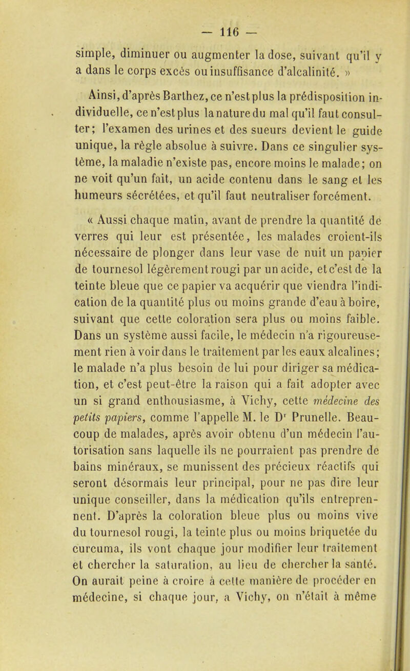 simple, diminuer ou augmenter la dose, suivant qu’il y a dans le corps excès ou insuffisance d’alcalinité. » Ainsi, d’après Barthez, ce n’est plus la prédisposition in- dividuelle, ce n’est plus la nature du mal qu’il faut consul- ter; l’examen des urines et des sueurs devient le guide unique, la règle absolue à suivre. Dans ce singulier sys- tème, la maladie n’existe pas, encore moins le malade ; on ne voit qu’un fait, un acide contenu dans le sang et les humeurs sécrétées, et qu’il faut neutraliser forcément. « Aussi chaque matin, avant de prendre la quantité de verres qui leur est présentée, les malades croient-ils nécessaire de plonger dans leur vase de nuit un papier de tournesol légèrement rougi par un acide, et c’est de la teinte bleue que ce papier va acquérir que viendra l’indi- cation de la quantité plus ou moins grande d’eau à boire, suivant que cette coloration sera plus ou moins faible. Dans un système aussi facile, le médecin n’a rigoureuse- ment rien à voir dans le traitement parles eaux alcalines; le malade n’a plus besoin de lui pour diriger sa médica- tion, et c’est peut-être la raison qui a fait adopter avec un si grand enthousiasme, à Vichy, cette médecine des petits papiers, comme l’appelle M. le Dr Prunelle. Beau- coup de malades, après avoir obtenu d’un médecin l’au- torisation sans laquelle ils ne pourraient pas prendre de bains minéraux, se munissent des précieux réactifs qui seront désormais leur principal, pour rie pas dire leur unique conseiller, dans la médication qu’ils entrepren- nent. D’après la coloration bleue plus ou moins vive du tournesol rougi, la teinte plus ou moins briquetée du curcuma, ils vont chaque jour modifier leur traitement et chercher la saturation, au lieu de chercher la santé. On aurait peine à croire à celle manière de procéder en médecine, si chaque jour, a Vichy, on n’était à même