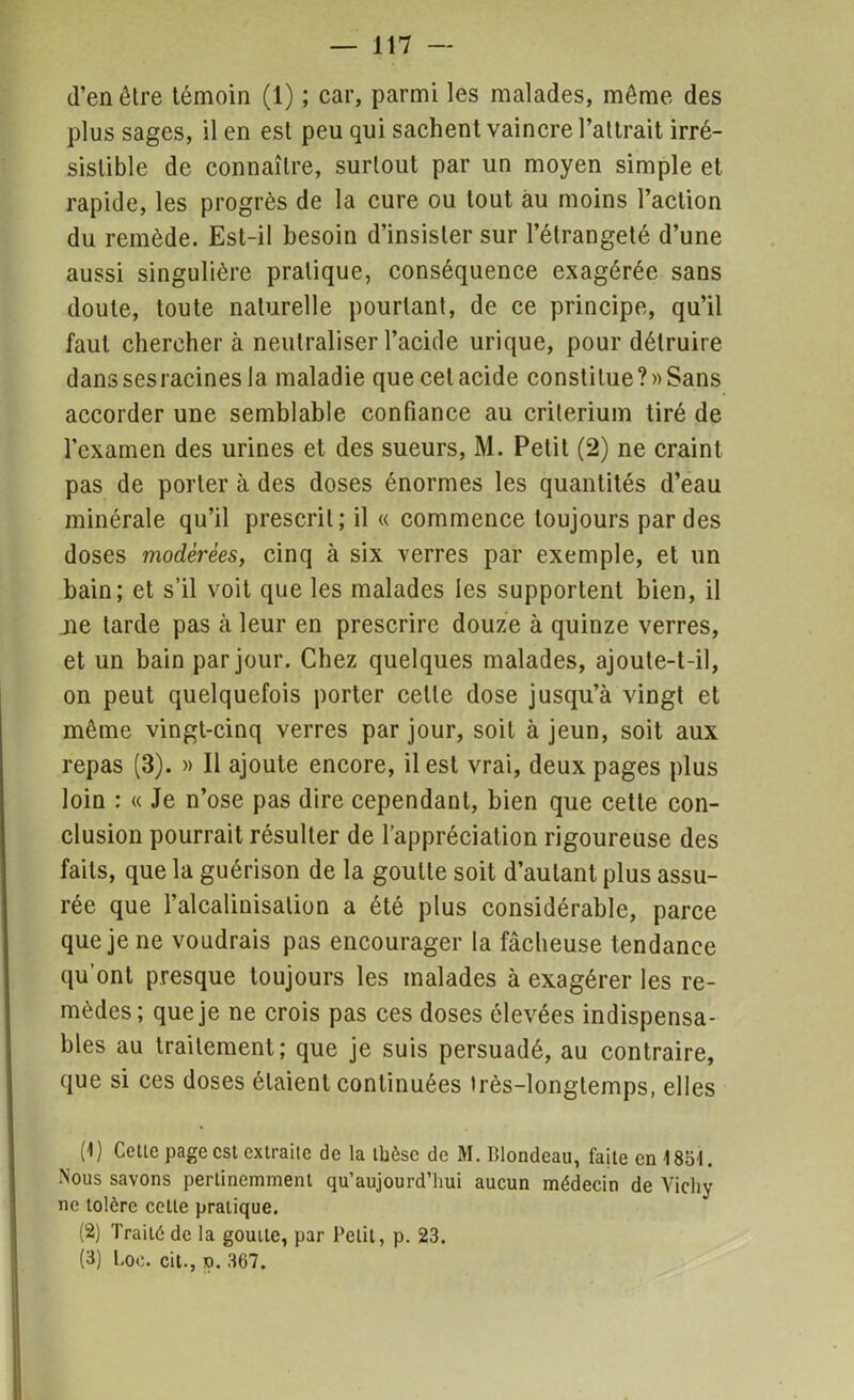 d’en être témoin (1) ; car, parmi les malades, même des plus sages, il en est peu qui sachent vaincre l’attrait irré- sistible de connaître, surtout par un moyen simple et rapide, les progrès de la cure ou tout au moins l’action du remède. Est-il besoin d’insister sur l’étrangeté d’une aussi singulière pratique, conséquence exagérée sans doute, toute naturelle pourtant, de ce principe, qu’il faut chercher à neutraliser l’acide urique, pour détruire danssesracinesla maladie que celacide constilue?»Sans accorder une semblable confiance au critérium tiré de l’examen des urines et des sueurs, M. Petit (2) ne craint pas de porter à des doses énormes les quantités d’eau minérale qu’il prescrit; il « commence toujours par des doses modérées, cinq à six verres par exemple, et un bain; et s’il voit que les malades les supportent bien, il ne tarde pas à leur en prescrire douze à quinze verres, et un bain par jour. Chez quelques malades, ajoute-t-il, on peut quelquefois porter celle dose jusqu’à vingt et même vingt-cinq verres par jour, soit à jeun, soit aux repas (3). » Il ajoute encore, il est vrai, deux pages plus loin : « Je n’ose pas dire cependant, bien que cette con- clusion pourrait résulter de l’appréciation rigoureuse des faits, que la guérison de la goutte soit d’autant plus assu- rée que l’alcalinisation a été plus considérable, parce que je ne voudrais pas encourager la fâcheuse tendance qu’ont presque toujours les malades à exagérer les re- mèdes; que je ne crois pas ces doses élevées indispensa- bles au traitement; que je suis persuadé, au contraire, que si ces doses étaient continuées très-longtemps, elles (1) Celle page est extraite de la thèse de M. Blondeau, faite en 1851. Nous savons pertinemment qu’aujourd’hui aucun médecin de Vichy ne tolère cette pratique. (2) Traité de la goutte, par Petit, p. 23. (3) l.oc. cil., n. 367.