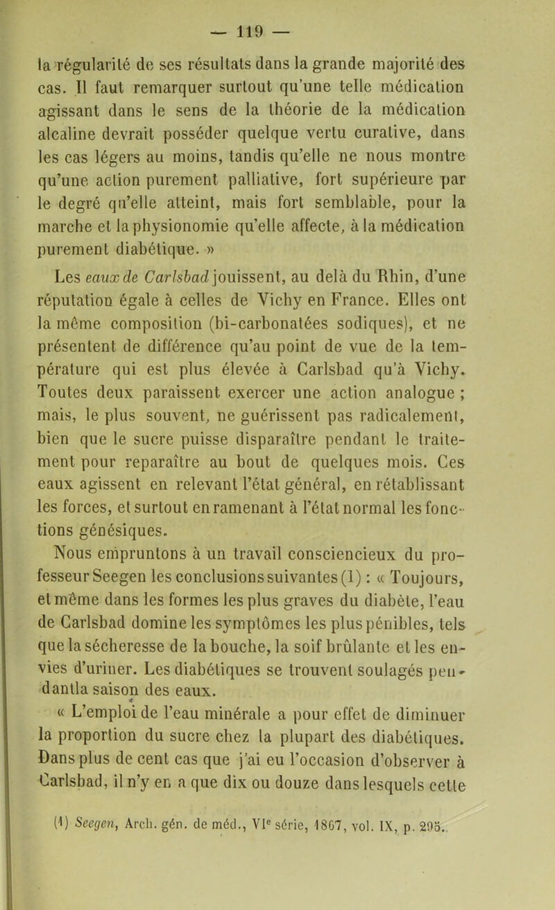 la régularité du ses résultats dans la grande majorité des cas. 11 faut remarquer surtout qu’une telle médication agissant dans le sens de la théorie de la médication alcaline devrait posséder quelque vertu curative, dans les cas légers au moins, tandis qu’elle ne nous montre qu’une action purement palliative, fort supérieure par le degré qu’elle atteint, mais fort semblable, pour la marche et la physionomie qu’elle affecte, à la médication purement diabétique. » Les eaux de Carlsbad jouissent, au delà du Rhin, d’une réputation égale à celles de Vichy en France. Elles ont la même composition (bi-carbonatées sodiques), et ne présentent de différence qu’au point de vue de la tem- pérature qui est plus élevée à Carlsbad qu’à Vichy. Toutes deux paraissent exercer une action analogue ; mais, le plus souvent, ne guérissent pas radicalement, bien que le sucre puisse disparaître pendant le traite- ment pour reparaître au bout de quelques mois. Ces eaux agissent en relevant l’état général, en rétablissant les forces, et surtout en ramenant à l’état normal les fonc- tions génésiques. Nous empruntons à un travail consciencieux du pro- fesseur Seegen les conclusions suivantes (1) : « Toujours, et même dans les formes les plus graves du diabète, l’eau de Carlsbad domine les symptômes les plus pénibles, tels que la sécheresse de la bouche, la soif brûlante et les en- vies d’uriner. Les diabétiques se trouvent soulagés peu* dantla saison des eaux. * « L’emploi de l’eau minérale a pour effet de diminuer la proportion du sucre chez la plupart des diabétiques. Dans plus de cent cas que j’ai eu l’occasion d’observer à Carlsbad, il n’y en a que dix ou douze dans lesquels cette (1) Seegen, Arcli. gén. de méd., VIe série, 18G7, vol. IX, p. 295..