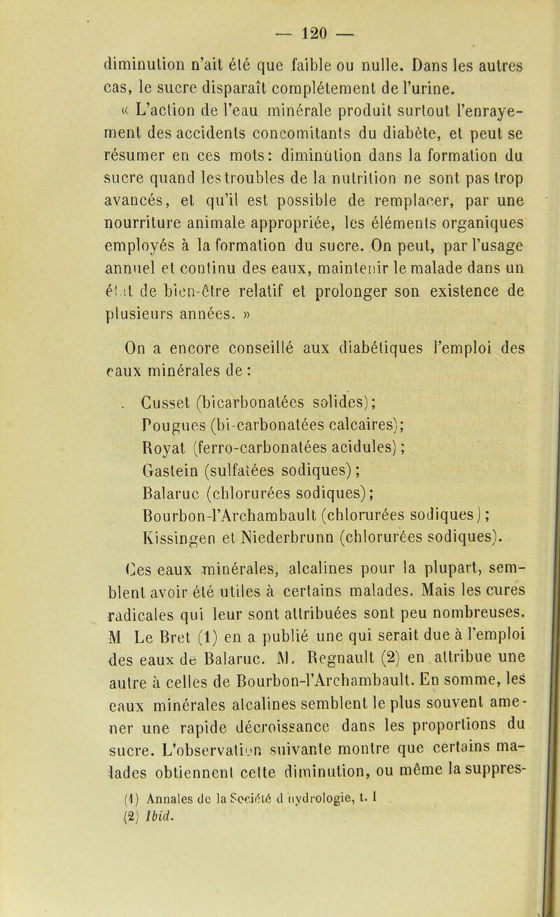 diminulion n’ail élé que faible ou nulle. Dans les autres cas, le sucre disparaît complètement de l’urine. « L’aclion de l’eau minérale produit surtout l’enraye- ment des accidents concomitants du diabète, et peut se résumer en ces mots: diminution dans la formation du sucre quand les troubles de la nutrition ne sont pas trop avancés, et qu’il est possible de remplacer, par une nourriture animale appropriée, les éléments organiques employés à la formation du sucre. On peut, par l’usage annuel et continu des eaux, maintenir le malade dans un ét il de bien-être relatif et prolonger son existence de plusieurs années. » On a encore conseillé aux diabétiques l’emploi des eaux minérales de : . Cusset (bicarbonatées solides); Pougues (bi-carbonatées calcaires); Royat (ferro-carbonatées acidulés) ; Gaslein (sulfatées sodiques) ; Balaruc (chlorurées sodiques); Bourbon-l’Archambault (chlorurées sodiques) ; Kissingen et Niederbrunn (chlorurées sodiques). Ces eaux minérales, alcalines pour la plupart, sem- blent avoir élé utiles à certains malades. Mais les cures radicales qui leur sont attribuées sont peu nombreuses. M Le Bret (1) en a publié une qui serait due à l’emploi des eaux de Balaruc. M. Régnault (2) en attribue une autre à celles de Bourbon-l’Archambault. En somme, les eaux minérales alcalines semblent le plus souvent ame- ner une rapide décroissance dans les proportions du sucre. L’observation suivante montre que certains ma- lades obtiennent cette diminution, ou même lasuppres- (1) Annales de la SooifUA d Hydrologie, t. 1 (2) Ibid.