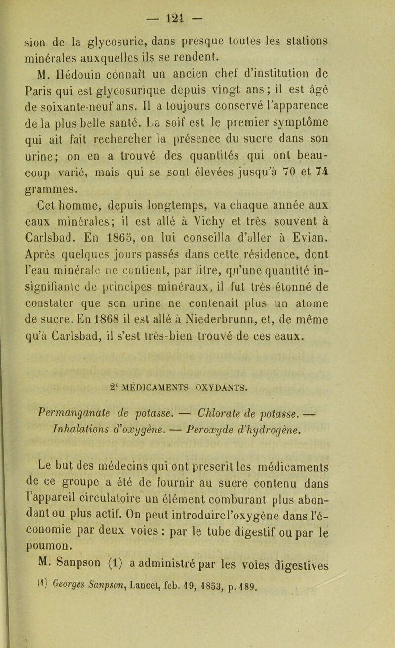 sion de la glycosurie, dans presque toutes les stations minérales auxquelles ils se rendent. M. Ilédouin connaît un ancien chef d’institution de Paris qui est glycosurique depuis vingt ans; il est âgé de soixante-neuf ans. 11 a toujours conservé l’apparence de la plus belle santé. La soif est le premier symptôme qui ail fait rechercher la présence du sucre dans son urine; on en a trouvé des quantités qui ont beau- coup varié, mais qui se sont élevées jusqu’à 70 et 74 grammes. Cet homme, depuis longtemps, va chaque année aux eaux minérales; il est allé à Vichy et très souvent à Carlsbad. En 1865, on lui conseilla d’aller à Evian. Après quelques jours passés dans celte résidence, dont l’eau minérale ne contient, par litre, qu’une quantité in- signifiante de principes minéraux, il fut très-étonné de constater que son urine ne contenait plus un atome de sucre. En 1868 il est allé à Niederbrunn, et, de même qu’à Carlsbad, il s’est très-bien trouvé de ces eaux. 2° MÉDICAMENTS OXYDANTS. Permanganate de potasse. — Chlorate de potasse. — Inhalations d'oxygène. — Peroxyde d’hydrogène. Le but des médecins qui ont prescrit les médicaments de ce groupe a été de fournir au sucre contenu dans l’appareil circulatoire un élément comburant plus abon- dant ou plus actif. On peut inlroduircl’oxygène dans l’é- conomie par deux voies : par le tube digestif ou par le poumon. M. Sanpson (1) a administré par les voies digestives (1) Georges Sanpson, Lancet, feb. 19, 1853, p. 189.