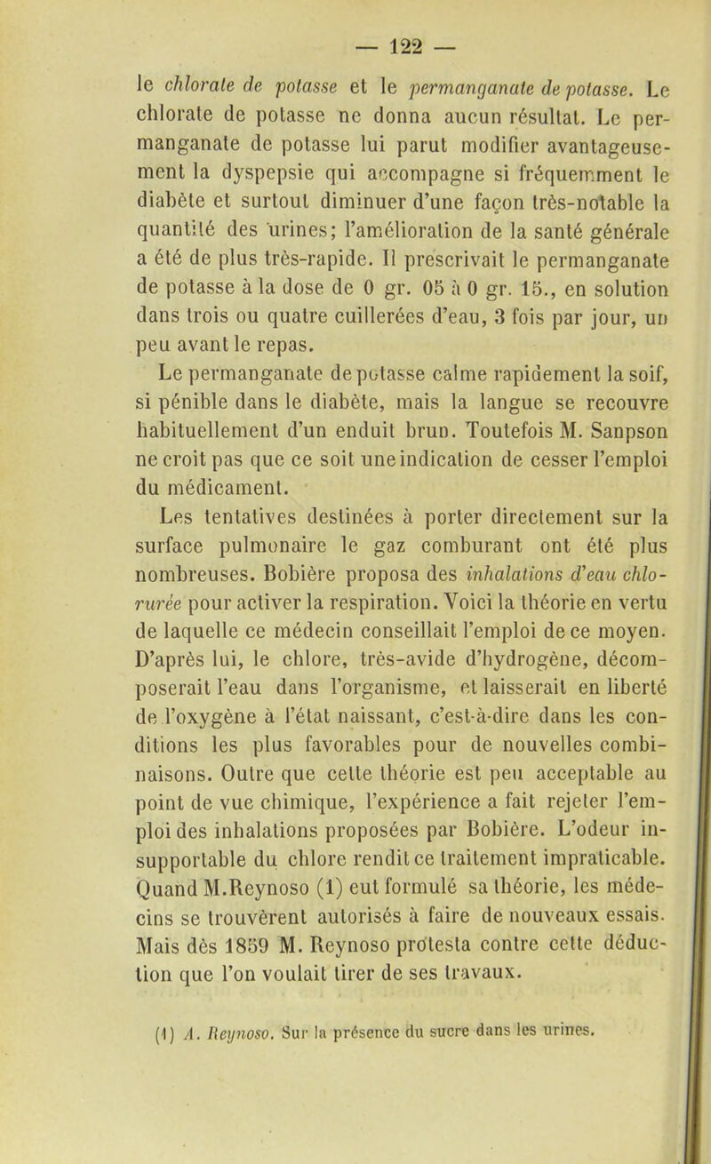 le chlorate de potasse et le permanganate de potasse. Le chlorate de potasse ne donna aucun résultat. Le per- manganate de potasse lui parut modifier avantageuse- ment la dyspepsie qui accompagne si fréquemment le diabète et surtout diminuer d’une façon très-notable la quantité des urines; l’amélioration de la santé générale a été de plus très-rapide. Il prescrivait le permanganate de potasse à la dose de 0 gr. 05 à 0 gr. 15., en solution dans trois ou quatre cuillerées d’eau, 3 fois par jour, un peu avant le repas. Le permanganate dépotasse calme rapidement la soif, si pénible dans le diabète, mais la langue se recouvre habituellement d’un enduit brun. Toutefois M. Sanpson ne croit pas que ce soit une indication de cesser l’emploi du médicament. Les tentatives destinées à porter directement sur la surface pulmonaire le gaz comburant ont été plus nombreuses. Bobière proposa des inhalations d'eau chlo- rurée pour activer la respiration. Voici la théorie en vertu de laquelle ce médecin conseillait l’emploi de ce moyen. D’après lui, le chlore, très-avide d’hydrogène, décom- poserait l’eau dans l’organisme, et laisserait en liberté de l’oxygène à l’état naissant, c’est-à-dire dans les con- ditions les plus favorables pour de nouvelles combi- naisons. Outre que celte théorie est peu acceptable au point de vue chimique, l’expérience a fait rejeter l’em- ploi des inhalations proposées par Bobière. L’odeur in- supportable du chlore rendit ce traitement impraticable. Quand M.Reynoso (1) eut formulé sa théorie, les méde- cins se trouvèrent autorisés à faire de nouveaux essais. Mais dès 1859 M. Reynoso protesta contre cette déduc- tion que l’on voulait tirer de ses travaux. (1) A. Reynoso. Sur la présence du sucre dans les urines.