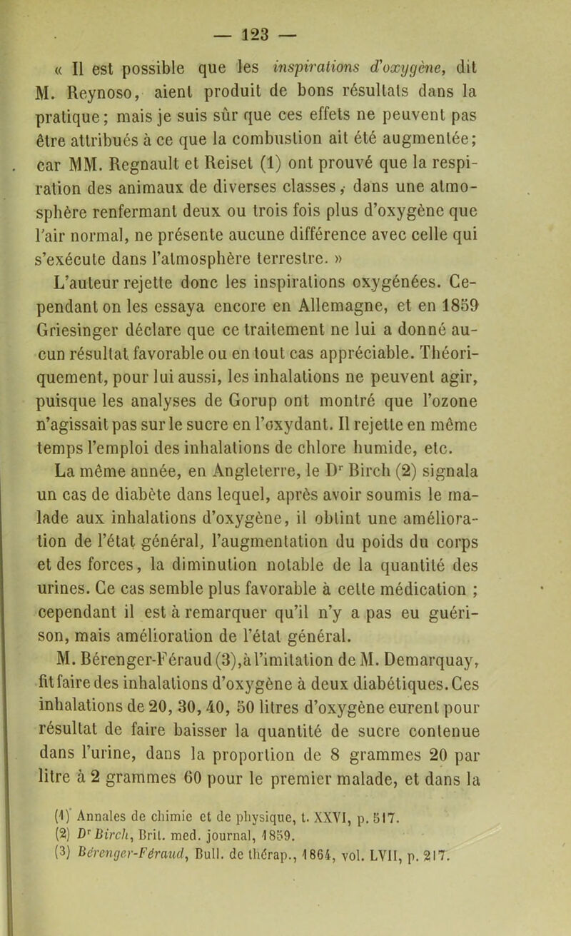 « Il est possible que les inspirations d'oxygène, dit M. Reynoso, aient produit de bons résultats dans la pratique; mais je suis sûr que ces effets ne peuvent pas être attribués à ce que la combustion ait été augmentée; car MM. Régnault et Reiset (1) ont prouvé que la respi- ration des animaux de diverses classes,- dans une atmo- sphère renfermant deux ou trois fois plus d’oxygène que l'air normal, ne présente aucune différence avec celle qui s’exécute dans l’atmosphère terrestre. » L’auteur rejette donc les inspirations oxygénées. Ce- pendant on les essaya encore en Allemagne, et en 1859 Griesinger déclare que ce traitement ne lui a donné au- cun résultat, favorable ou en tout cas appréciable. Théori- quement, pour lui aussi, les inhalations ne peuvent agir, puisque les analyses de Gorup ont montré que l’ozone n’agissait pas sur le sucre en l’oxydant. Il rejette en même temps l’emploi des inhalations de chlore humide, etc. La même année, en Angleterre, le Dr Rirch (2) signala un cas de diabète dans lequel, après avoir soumis le ma- lade aux inhalations d’oxygène, il obtint une améliora- tion de l’état général, l’augmentation du poids du corps et des forces, la diminution notable de la quantité des urines. Ce cas semble plus favorable à cette médication ; cependant il est à remarquer qu’il n’y a pas eu guéri- son, mais amélioration de l’état général. M. Bérenger-Féraud (3),à l’imitation de M. Demarquay, fit faire des inhalations d’oxygène à deux diabétiques. Ces inhalations de 20, 30, 40, 50 litres d’oxygène eurent pour résultat de faire baisser la quantité de sucre contenue dans l’urine, dans la proportion de 8 grammes 20 par litre à 2 grammes 60 pour le premier malade, et dans la (1) Annales de chimie et de physique, t. XXVI, p. 517. (2) Dr Birch, Bril. mcd. journal, 1859. (3) Bérenger-Féraud,, Bull, de thérap., 1864, vol. LV1I, p. 217.