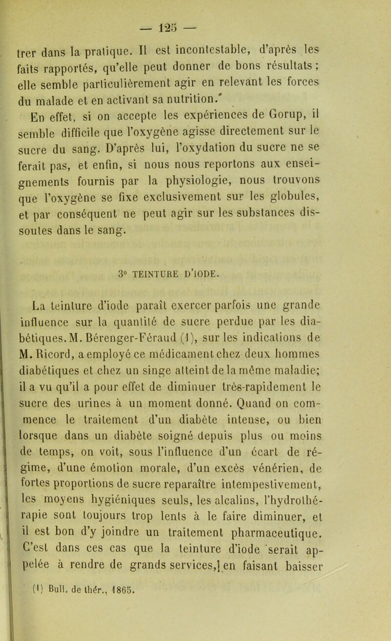 trer dans la pratique. Il est incontestable, d’après les faits rapportés, qu’elle peut donner de bons résultats ; elle semble particulièrement agir en relevant les forces du malade et en activant sa nutrition.' En effet, si on accepte les expériences de Gorup, il semble difficile que l’oxygène agisse directement sur le sucre du sang. D’après lui, l’oxydation du sucre ne se ferait pas, et enfin, si nous nous reportons aux ensei- gnements fournis par la physiologie, nous trouvons que l’oxygène se fixe exclusivement sur les globules, et par conséquent ne peut agir sur les substances dis- soutes dans le sang. 3° TEINTURE D’iODE. La teinture d’iode paraît exercer parfois une grande influence sur la quantité de sucre perdue par les dia- bétiques. M. Bérenger-Féraud (1), sur les indications de M. Ricord, a employé ce médicament chez deux hommes diabétiques et chez un singe atteint de la même maladie; il a vu qu’il a pour effet de diminuer très-rapidement le sucre des urines à un moment donné. Quand on com- mence le traitement d’un diabète intense, ou bien lorsque dans un diabète soigné depuis plus ou moins de temps, on voit, sous l’influence d’un écart de ré- gime, d’une émotion morale, d’un excès vénérien, de tortes proportions de sucre reparaître intempestivement, les moyens hygiéniques seuls, les alcalins, l’hydrothé- rapie sont toujours trop lents à le faire diminuer, et il est bon d’y joindre un traitement pharmaceutique. C’est dans ces cas que la teinture d’iode serait ap- pelée à rendre de grands services,] en faisant baisser (I) Bull, de thér., 1865.