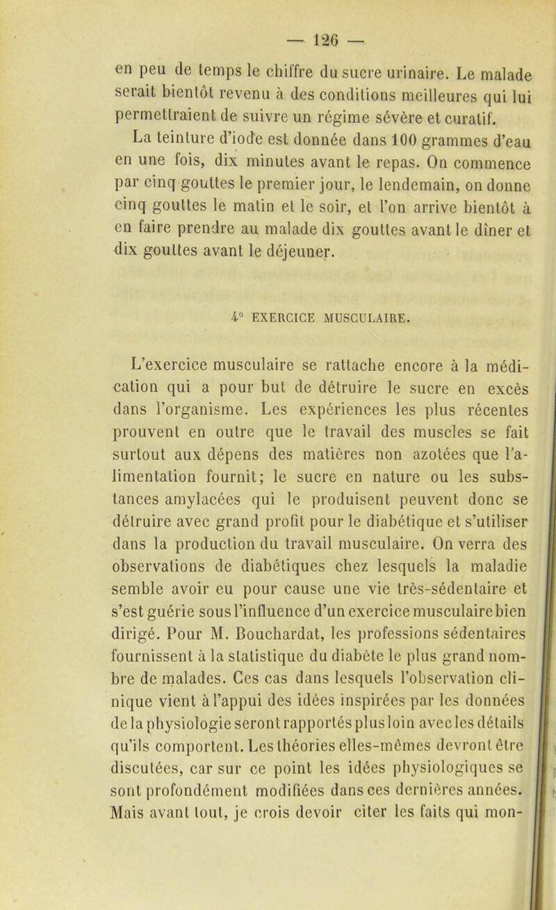 en peu de temps le chiffre du sucre urinaire. Le malade serait bientôt revenu à des conditions meilleures qui lui permettraient de suivre un régime sévère et curatif. La teinture d’iode est donnée dans 100 grammes d’eau en une fois, dix minutes avant le repas. On commence par cinq gouttes le premier jour, le lendemain, on donne cinq gouttes le malin et le soir, et l’on arrive bientôt à en faire prendre au malade dix gouttes avant le dîner et dix gouttes avant le déjeuner. 4° EXERCICE MUSCULAIRE. L’exercice musculaire se rattache encore à la médi- cation qui a pour but de détruire le sucre en excès dans l’organisme. Les expériences les plus récentes prouvent en outre que le travail des muscles se fait surtout aux dépens des matières non azotées que l’a- limentalion fournit; le sucre en nature ou les subs- tances amylacées qui le produisent peuvent donc se détruire avec grand profit pour le diabétique et s’utiliser dans la production du travail musculaire. On verra des observations de diabétiques chez lesquels la maladie semble avoir eu pour cause une vie très-sédentaire et s’est guérie sous l’influence d’un exercice musculaire bien dirigé. Pour M. Bouchardat, les professions sédentaires fournissent à la statistique du diabète le plus grand nom- bre de malades. Ces cas dans lesquels l’observation cli- nique vient à l’appui des idées inspirées par les données de la physiologie seront rapportés plus loin avec les détails qu’ils comportent. Les théories elles-mêmes devront être discutées, car sur ce point les idées physiologiques se sont profondément modifiées dans ces dernières années. Mais avant tout, je crois devoir citer les faits qui mon-