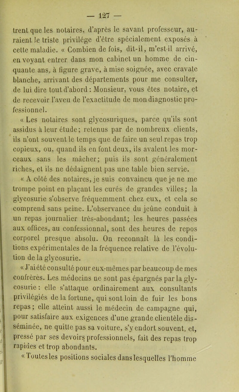 trenl que les nolaires, d’après le savant professeur, au- raient le triste privilège d’être spécialement exposés à cette maladie. « Combien de fois, dit-il, m’est-il arrivé, envoyant entrer dans mon cabinet un homme de cin- quante ans, à figure grave, à mise soignée, avec cravate blanche, arrivant des départements pour me consulter, de lui dire tout d’abord: Monsieur, vous ôtes notaire, et de recevoir l’aveu de l’exactitude de mon diagnostic pro- fessionnel. « Les nolaires sont glycosuriques, parce qu’ils sont assidus à leur élude; retenus par de nombreux clients, ils n’ont souvent le temps que de faire un seul repas trop copieux, ou, quand ils en font deux, ils avalent les mor- ceaux sans les mâcher; puis ils sont généralement riches, et ils ne dédaignent pas une table bien servie. « A côté des nolaires, je suis convaincu que je ne me trompe point en plaçant les curés de grandes villes; la glycosurie s’observe fréquemment chez eux, et cela se comprend sans peine. L’observance du jeûne conduit à un repas journalier très-abondant; les heures passées aux offices, au confessionnal, sont des heures de repos corporel presque absolu. On reconnaît là les condi- tions expérimentales de la fréquence relative de l’évolu- tion de la glycosurie. « J’aiété consulté pour eux-mêmes par beaucoup de mes confrères. Les médecins ne sont pas épargnés parla gly- cosurie : elle s’attaque ordinairement aux consultants privilégiés de la fortune, qui sont loin de fuir les bons repas; elle atteint aussi le médecin de campagne qui, pour satisfaire aux exigences d’une grande clientèle dis- séminée, ne quitte pas sa voiture, s’y endort souvent, et, pressé par ses devoirs professionnels, fait des repas trop rapides et trop abondants. « Toutes les positions sociales dans lesquelles l’homme