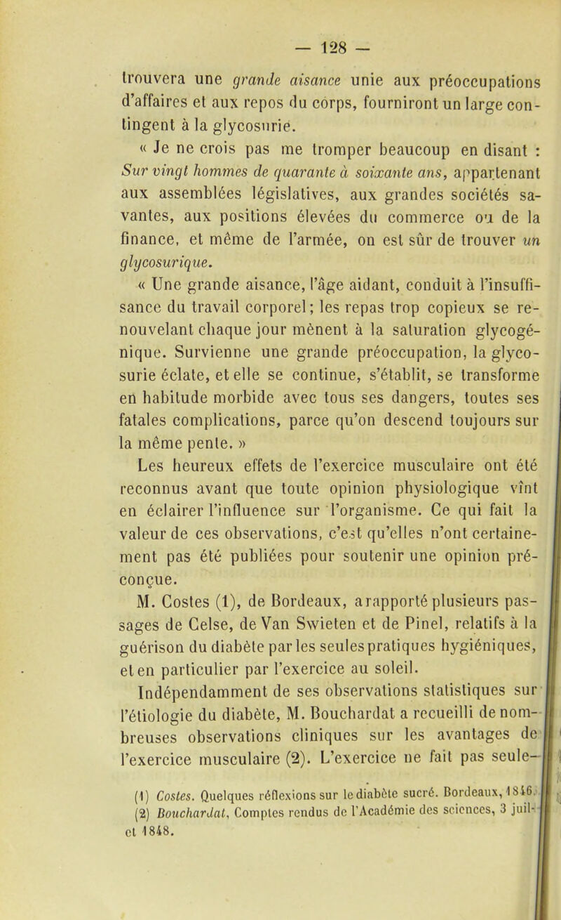 trouvera une grande aisance unie aux préoccupations d’affaires et aux repos du corps, fourniront un large con- tingent à la glycosurie. « Je ne crois pas me tromper beaucoup en disant : Sur vingt hommes de quarante à soixante ans, appartenant aux assemblées législatives, aux grandes sociétés sa- vantes, aux positions élevées du commerce ou de la finance, et même de l’armée, on est sûr de trouver un glycosurique. « Une grande aisance, l’âge aidant, conduit à l’insuffi- sance du travail corporel; les repas trop copieux se re- nouvelant chaque jour mènent à la saturation glycogé- nique. Survienne une grande préoccupation, la glyco- surie éclate, et elle se continue, s’établit, se transforme en habitude morbide avec tous ses dangers, toutes ses fatales complications, parce qu’on descend toujours sur la même pente. » Les heureux effets de l’exercice musculaire ont été reconnus avant que toute opinion physiologique vînt en éclairer l’influence sur l’organisme. Ce qui fait la valeur de ces observations, c’est qu’elles n’ont certaine- ment pas été publiées pour soutenir une opinion pré- conçue. M. Costes (1), de Bordeaux, a rapporté plusieurs pas- II sages de Celse, de Van Swieten et de Pinel, relatifs à la | guérison du diabète par les seules pratiques hygiéniques, i et en particulier par l’exercice au soleil. Indépendamment de ses observations statistiques sur | l’étiologie du diabète, M. Bouchardat a recueilli de nom- Il breuses observations cliniques sur les avantages de il < l’exercice musculaire (2). L’exercice ne fait pas seule—Il ! (1) Costes. Quelques réflexions sur le diabète sucré. Bordeaux, 1846; I■ (2) Bouchardat, Comptes rendus de l’Académie des sciences, 3 juil- il cl 1848.