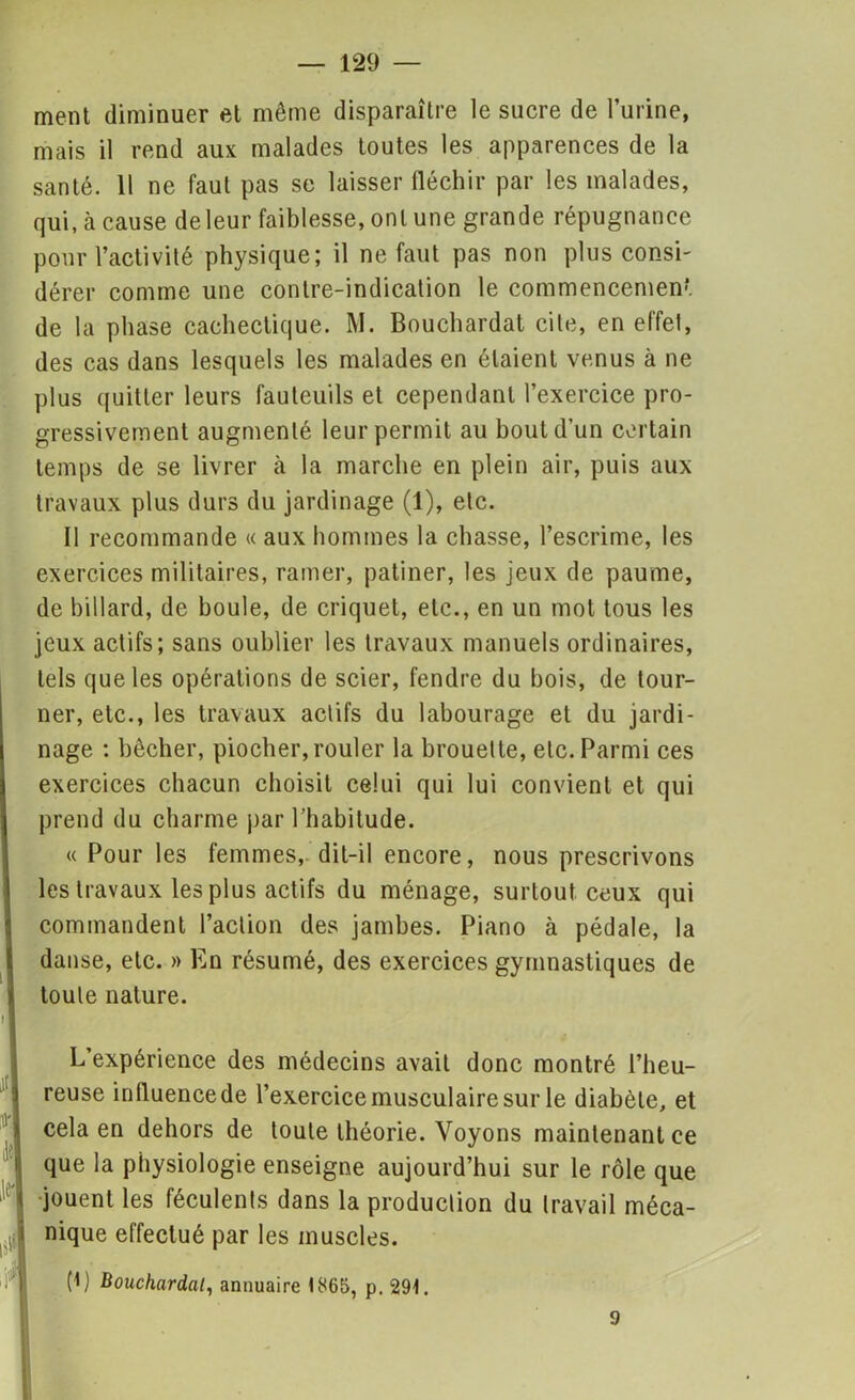 ment diminuer et même disparaître le sucre de l’urine, mais il rend aux malades toutes les apparences de la santé. 11 ne faut pas se laisser fléchir par les malades, qui, à cause de leur faiblesse, ont une grande répugnance pour l’activité physique; il ne faut pas non plus consi- dérer comme une contre-indication le commencement de la phase cachectique. M. Bouchardat cite, en effet, des cas dans lesquels les malades en étaient venus à ne plus quitter leurs fauteuils et cependant l’exercice pro- gressivement augmenté leur permit au bout d’un certain temps de se livrer à la marche en plein air, puis aux travaux plus durs du jardinage (1), etc. Il recommande « aux hommes la chasse, l’escrime, les exercices militaires, ramer, patiner, les jeux de paume, de billard, de boule, de criquet, etc., en un mot tous les jeux actifs; sans oublier les travaux manuels ordinaires, tels que les opérations de scier, fendre du bois, de tour- ner, etc., les travaux actifs du labourage et du jardi- nage : bêcher, piocher, rouler la brouette, etc. Parmi ces exercices chacun choisit celui qui lui convient et qui prend du charme par l’habitude. « Pour les femmes, dit-il encore, nous prescrivons les travaux les plus actifs du ménage, surtout ceux qui commandent l’action des jambes. Piano à pédale, la danse, etc. » En résumé, des exercices gymnastiques de toute nature. L’expérience des médecins avait donc montré l’heu- reuse influence de l’exercice musculaire sur le diabète, et cela en dehors de toute théorie. Voyons maintenant ce que la physiologie enseigne aujourd’hui sur le rôle que jouent les féculents dans la production du travail méca- nique effectué par les muscles. (1) Bouchardat, annuaire < 865, p. 29t. 9