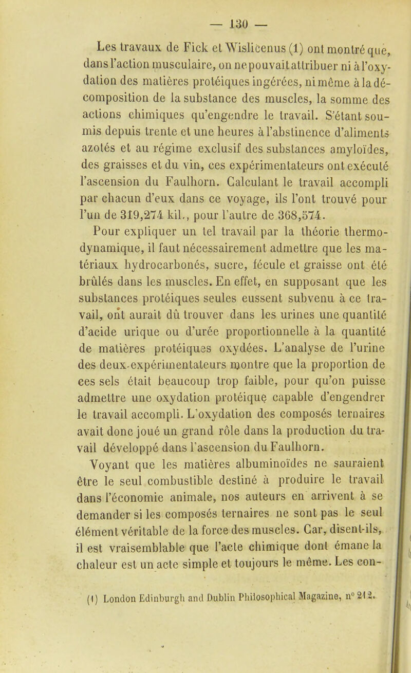 Les travaux de Fick et Wislicenus (1) ont montré que, dans l’action musculaire, on nepouvaitatlribuer niàl’oxy- dalion des matières protéiques ingérées, ni môme à la dé- composition de la substance des muscles, la somme des actions chimiques qu’engendre le travail. S’étant sou- mis depuis trente et une heures à l’abstinence d’aliments azotés et au régime exclusif des substances amyloïdes, des graisses et du vin, ces expérimentateurs ont exécuté l’ascension du Faulhorn. Calculant le travail accompli par chacun d’eux dans ce voyage, ils l’ont trouvé pour l’un de 319,274 kil,, pour l’autre de 368,574. Pour expliquer un tel travail par la théorie thermo- dynamique, il faut nécessairement admettre que les ma- tériaux hydrocarbonés, sucre, fécule et graisse ont été brûlés dans les muscles. En effet, en supposant que les substances protéiques seules eussent subvenu à ce tra- vail, ont aurait dû trouver dans les urines une quantité d’acide urique ou d’urée proportionnelle à la quantité de matières protéiques oxydées. L’analyse de l’urine des deux-expérimentateurs montre que la proportion de ces sels était beaucoup trop faible, pour qu’on puisse admettre une oxydation protéique capable d’engendrer le travail accompli. L’oxydation des composés ternaires avait donc joué un grand rôle dans la production du tra- vail développé dans l’ascension du Faulhorn. Voyant que les matières albuminoïdes ne sauraient être le seul combustible destiné à produire le travail dans l’économie animale, nos auteurs en arrivent à se demander si les composés ternaires ne sont pas le seul élément véritable de la force des muscles. Car, disent-ils, il est vraisemblable que l’acte chimique dont émane la chaleur est un acte simple et toujours le môme. Les con- (1) London Edinburgh and Dublin Philosophical Magazine, n°212.