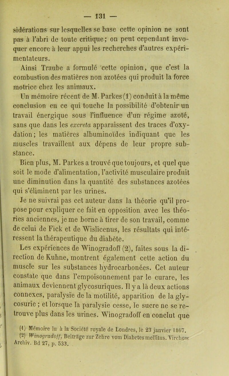 sidérations sur lesquelles se base cette opinion ne sont pas à l’abri de toute critique ; on peut cependant invo- quer encore à leur appui les recherches d’autres expéri- mentateurs. Ainsi Traube a formulé cette opinion, que c’est la combustion des matières non azotées qui produit la force motrice chez les animaux. Un mémoire récent de M.Parkes(l) conduit à la même conclusion en ce qui touche la possibilité d’obtenir un travail énergique sous l’influence d’un régime azoté, sans que dans les excreta apparaissent des traces d’oxy- dation; les matières albuminoïdes indiquant que les muscles travaillent aux dépens de leur propre sub- stance. Bien plus, M. Parkes a trouvé que toujours, et quel que soit le mode d’alimentation, l’activité musculaire produit une diminution dans la quantité des substances azotées qui s’éliminent par les urines. Je ne suivrai pas cet auteur dans la théorie qu’il pro- pose pour expliquer ce fait en opposition avec les théo- ries anciennes, je me borne à tirer de son travail, comme de celui de Fick et de Wislicenus, les résultats qui inté- ressent la thérapeutique du diabète. Les expériences de Winogradoff (2), faites sous la di- rection de Kuhne, montrent également celle action du muscle sur les substances hydrocarbonées. Gel auteur constate que dans l’empoisonnement par le curare, les animaux deviennent glycosuriques. Il y a là deux actions connexes, paralysie de la motilité, apparition de la gly- cosurie ; et lorsque la paralysie cesse, le sucre ne se re- trouve plus dans les urines. Winogradoff en conclut que (U Mémoire lu à la Société royale de Londres, le 23 janvier 1807. (2) Winogradoff, Beitrage zur Zehre vom Diabètes mellitus. Virchow Archiv. Bd 27, p. 533.