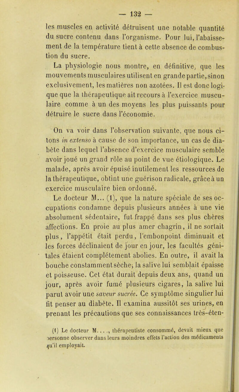 les muscles en activité détruisent une notable quantité du sucre contenu dans l’organisme. Pour lui, l’abaisse- ment de la température tient à cette absence de combus- tion du sucre. La physiologie nous montre, en définitive, que les mouvements musculairesutilisent en grande partie,sinon exclusivement, les matières non azotées. Il est donc logi- que que la thérapeutique ait recours à l’exercice muscu- laire comme à un des moyens les plus puissants pour détruire le sucre dans l’économie. On va voir dans l’observation suivante, que nous ci- tons in extenso à cause de son importance, un cas de dia- bète dans lequel l’absence d’exercice musculaire semble avoir joué un grand rôle au point de vue étiologique. Le malade, après avoir épuisé inutilement les ressources de la thérapeutique, obtint une guérison radicale, grâce à un exercice musculaire bien ordonné. Le docteur M... (I), que la nature spéciale de ses oc- cupations condamne depuis plusieurs années à une vie absolument sédentaire, fut frappé dans ses plus chères affections. En proie au plus amer chagrin, il ne sortait plus, l’appétit était perdu, l’embonpoint diminuait et les forces déclinaient de jour en jour, les facultés géni- tales étaient complètement abolies. En outre, il avait la bouche constamment sèche j la salive lui semblait épaisse et poisseuse. Cet état durait depuis deux ans, quand un jour, après avoir fumé plusieurs cigares, la salive lui parut avoir une saveur sucrée. Ce symptôme singulier lui fit penser au diabète. Il examina aussitôt ses urines, en prenant les précautions que ses connaissances très-éten- (1) Le docteur M... thérapeutiste consommé, devait mieux que versonne observer dans leurs moindres effets l’action des médicaments jju’il employait.