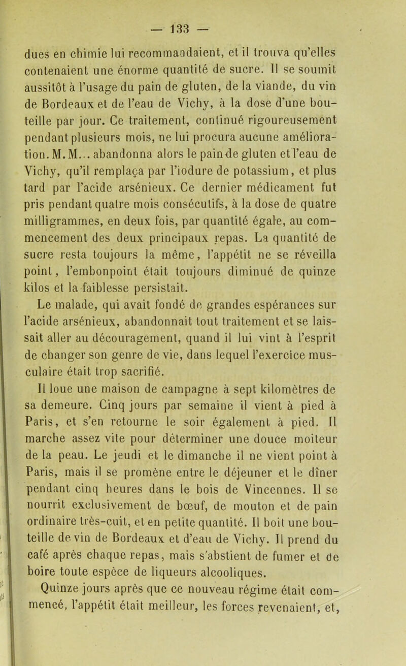 dues en chimie lui recommandaient, et il trouva qu’elles contenaient une énorme quantité de sucre. 11 se soumit aussitôt à l’usage du pain de gluten, de la viande, du vin de Bordeaux et de l’eau de Vichy, à la dose d’une bou- teille par jour. Ce traitement, continué rigoureusement pendant plusieurs mois, ne lui procura aucune améliora- tion. M. M... abandonna alors le painde gluten et l’eau de Vichy, qu’il remplaça par l’iodure de potassium, et plus tard par l’acide arsénieux. Ce dernier médicament fut pris pendant quatre mois consécutifs, à la dose de quatre milligrammes, en deux fois, par quantité égaie, au com- mencement des deux principaux repas. La quantité de sucre resta toujours la même, l’appétit ne se réveilla point, l’embonpoint était toujours diminué de quinze kilos et la faiblesse persistait. Le malade, qui avait fondé de grandes espérances sur l’acide arsénieux, abandonnait tout traitement et se lais- sait aller au découragement, quand il lui vint à l’esprit de changer son genre de vie, dans lequel l’exercice mus- culaire était trop sacrifié. Il loue une maison de campagne à sept kilomètres de sa demeure. Cinq jours par semaine il vient à pied à Paris, et s’en retourne le soir également à pied. Il marche assez vite pour déterminer une douce moiteur de la peau. Le jeudi et le dimanche il ne vient point à Paris, mais il se promène entre le déjeuner et le dîner pendant cinq heures dans le bois de Vincennes. 11 se nourrit exclusivement de bœuf, de mouton et de pain ordinaire très-cuit, et en petite quantité. Il boit une bou- teille devin de Bordeaux et d’eau de Vichy. Il prend du café après chaque repas, mais s’abstient de fumer et de boire toute espèce de liqueurs alcooliques. Quinze jours après que ce nouveau régime était com- mencé, l’appétit était meilleur, les forces revenaient, et,