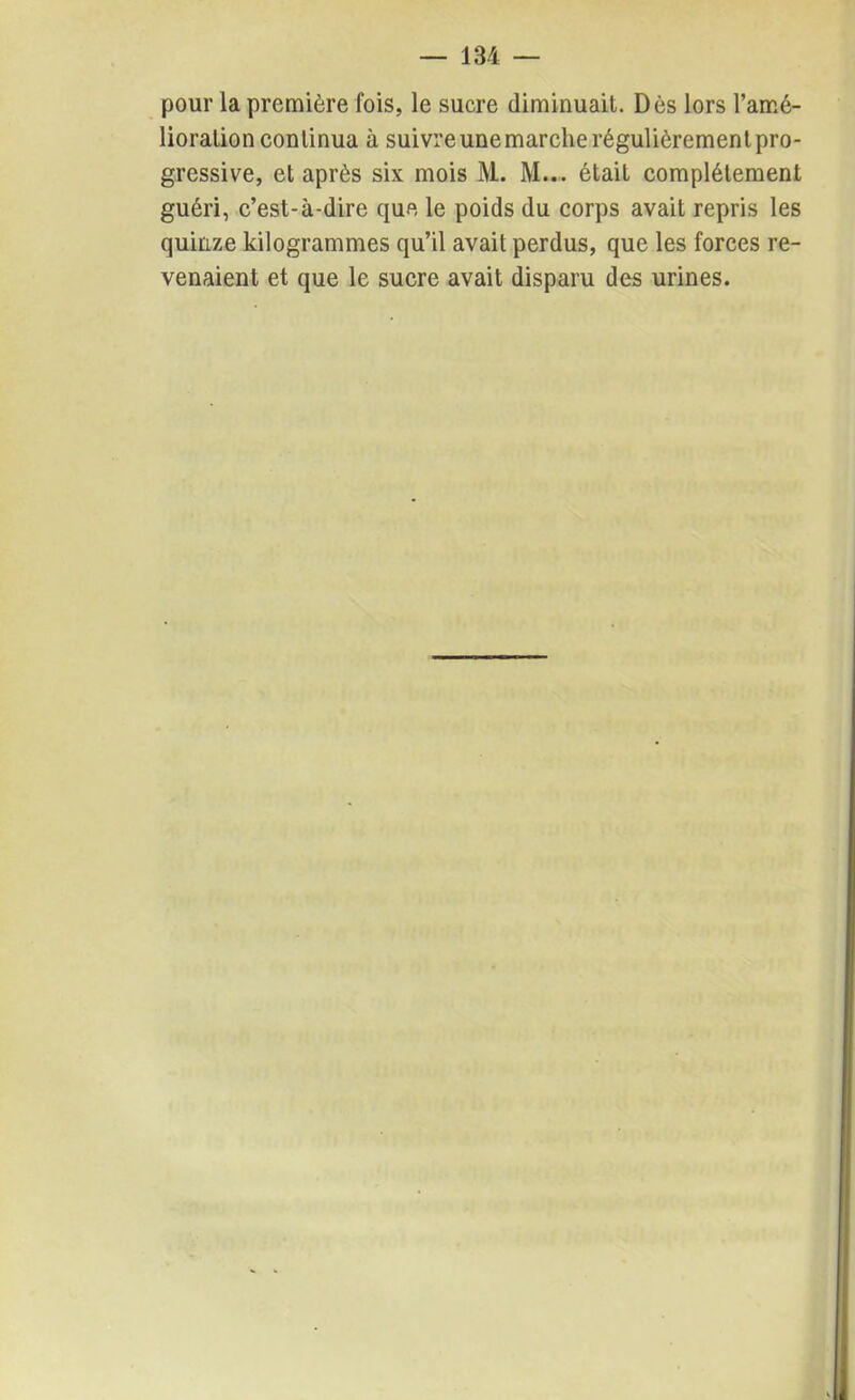 pour la première fois, le sucre diminuait. Dès lors l’amé- lioration continua à suivre une marche régulièrement pro- gressive, et après six mois M. M... était complètement guéri, c’est-à-dire que le poids du corps avait repris les quinze kilogrammes qu’il avait perdus, que les forces re- venaient et que le sucre avait disparu des urines.