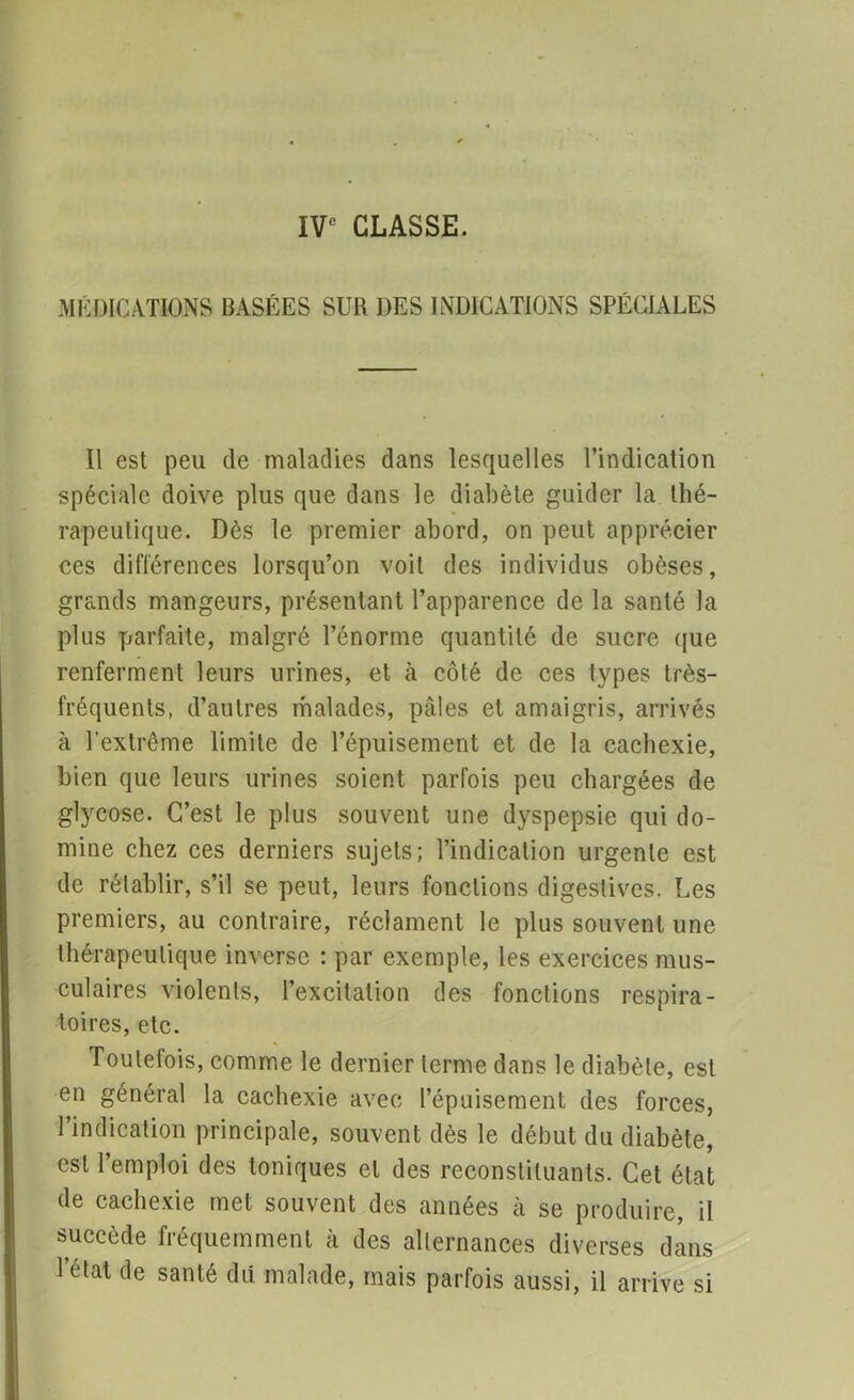 IVe CLASSE. MÉDICATIONS BASÉES SUR DES INDICATIONS SPÉCIALES Il est peu de maladies dans lesquelles l’indication spéciale doive plus que dans le diabète guider la thé- rapeutique. Dès le premier abord, on peut apprécier ces différences lorsqu’on voit des individus obèses, grands mangeurs, présentant l’apparence de la santé la plus parfaite, malgré l’énorme quantité de sucre que renferment leurs urines, et à côté de ces types très- fréquents, d’autres malades, pâles et amaigris, arrivés à l’extrême limite de l’épuisement et de la cachexie, bien que leurs urines soient parfois peu chargées de glycose. C’est le plus souvent une dyspepsie qui do- mine chez ces derniers sujets; l’indication urgente est de rétablir, s’il se peut, leurs fonctions digestives. Les premiers, au contraire, réclament le plus souvent une thérapeutique inverse ; par exemple, les exercices mus- culaires violents, l’excitation des fonctions respira- toires, etc. Toutefois, comme le dernier terme dans le diabète, est en général la cachexie avec l’épuisement des forces, l’indication principale, souvent dès le début du diabète, est l’emploi des toniques et des reconstituants. Cet état de cachexie met souvent des années à se produire, il succède fréquemment à des alternances diverses dans Tétât de santé dû malade, mais parfois aussi, il arrive si