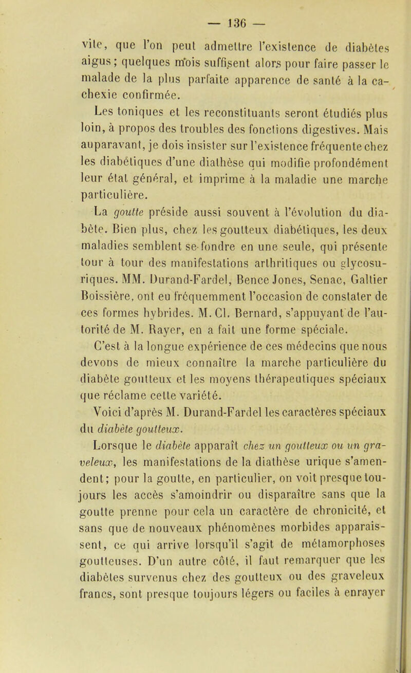 vile, que l’on peul admettre l’existence de diabètes aigus; quelques m'ois suffirent alors pour faire passer le malade de la plus parfaite apparence de santé à la ca- chexie confirmée. Les toniques et les reconstituants seront étudiés plus loin, à propos des troubles des fonctions digestives. Mais auparavant, je dois insister sur l’existence fréquente chez les diabétiques d’une diathèse qui modifie profondément leur étal général, et imprime ci la maladie une marche particulière. La goutte préside aussi souvent à l’évolution du dia- bète. Bien plus, chez les goutteux diabétiques, les deux maladies semblent se-fondre en une seule, qui présente tour à tour des manifestations arthritiques ou glycosu- riques. MM. Durand-Fardel, Bence Jones, Senac, Gallier Boissière, ont eu fréquemment l’occasion de constater de ces formes hybrides. M.C1. Bernard, s’appuyant de l’au- torité de M. Bayer, en a fait une forme spéciale. C’est à la longue expérience de ces médecins que nous devons de mieux connaître la marche particulière du diabète goutteux et les moyens thérapeutiques spéciaux que réclame celle variété. Voici d’après M. Durand-Fardel les caractères spéciaux du diabète goutteux. Lorsque le diabète apparaît chez un goutteux ou un gra- veleux, les manifestations de la diathèse urique s’amen- dent; pour la goutte, en particulier, on voit presque tou- jours les accès s’amoindrir ou disparaître sans que la goutte prenne pour cela un caractère de chronicité, et sans que de nouveaux phénomènes morbides apparais- sent, ce qui arrive lorsqu’il s’agit de métamorphoses goutteuses. D’un autre côté, il faut remarquer que les diabètes survenus chez des goutteux ou des graveleux francs, sont presque toujours légers ou faciles à enrayer