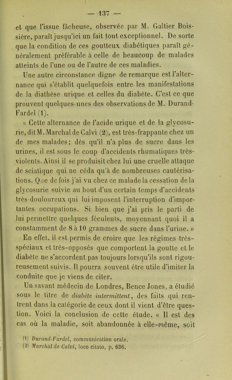 et que l’issue fâcheuse, observée par M. Gallier Bois- sière, paraît jusqu’ici un fait tout exceptionnel. De sorte que la condition de ces goutteux diabétiques paraît gé- néralement préférable à celle de beaucoup de malades atteints de l’une ou de l’autre de ces maladies. Une autre circonstance digne de remarque est l’alter- nance qui s’établit quelquefois entre les manifestations de la diathèse urique et celles du diabète. C’est ce que prouvent quelques-unes des observations de M. Durand- Farde! (1). « Cette alternance de l’acide urique et de la glycosu- rie, dit M. Marchai deCalvi (2), est très-frappante chez un de mes malades; dès qu’il n’a plus de sucre dans les urines, il est sous le coup d’accidents rhumaliques très- violents. Ainsi il se produisit chez lui une cruelle attaque de sciatique qui ne céda qu’à de nombreuses cautérisa- tions. Qüe de fois j’ai vu chez ce malade la cessation delà glycosurie suivie au bout d’un certain temps d’accidents très-douloureux qui lui imposent l’interruption d’impor- tantes occupations. Si bien que j’ai pris le parti de lui permettre quelques féculents, moyennant quoi il a constamment de 8 à 10 grammes de sucre dans l’urine. » En effet, il est permis de croire que les régimes très- spéciaux et très-opposés que comportent la goutte et le diabète ne s’accordent pas toujours lorsqu’ils sont rigou- reusement suivis. 11 pourra souvent être utile d’imiter la conduite que je viens de citer. Un savant médecin de Londres, Bence Jones, a étudié sous le titre de diabète intermittent, des faits qui ren- trent dans la catégorie de ceux dont il vient d’être ques- tion. Voici la conclusion de celte élude. « Il est des cas où la maladie, soit abandonnée à elle-même, soit (1) Durand-Fardel, communication orale. (2) Marchai de Calvi, loco cilalo, p. 636.