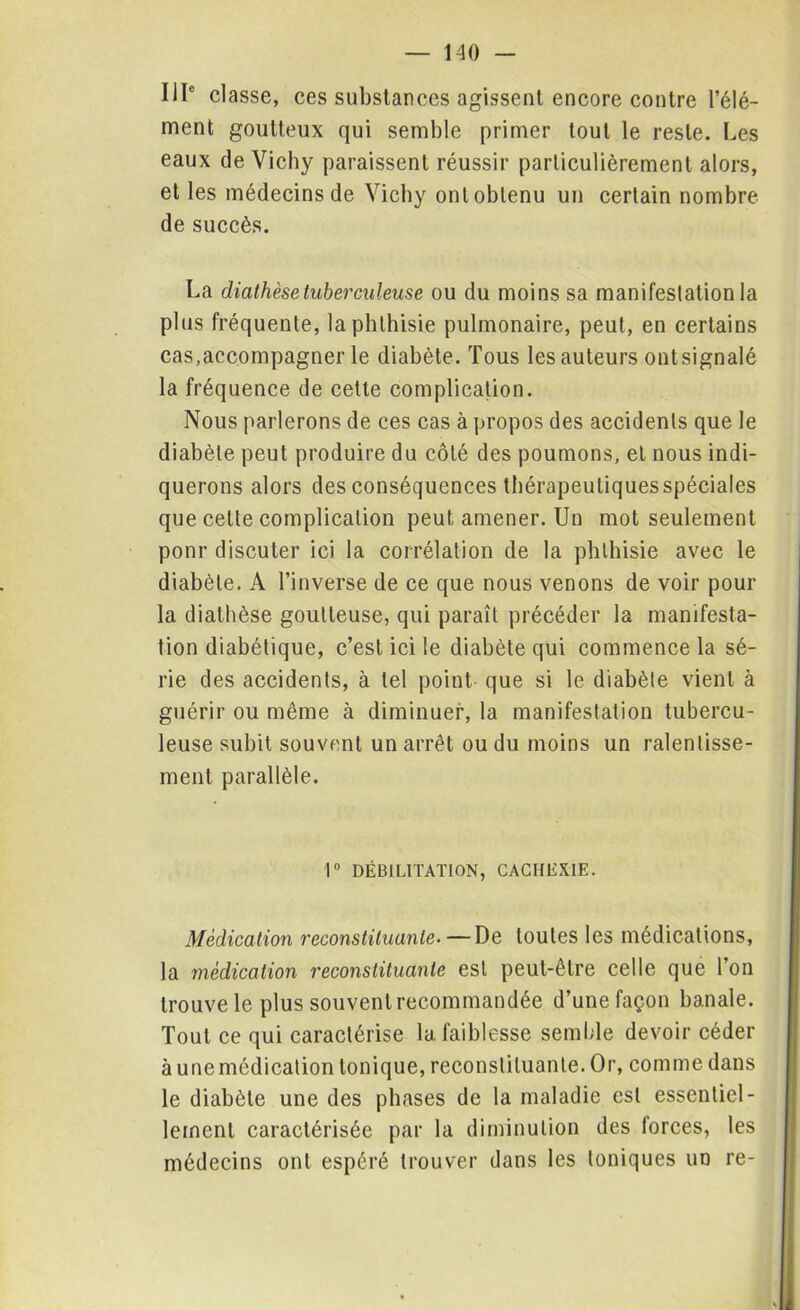 IIIe classe, ces substances agissent encore contre l’élé- ment goutteux qui semble primer tout le reste. Les eaux de Vichy paraissent réussir particulièrement alors, et les médecins de Vichy ont obtenu un certain nombre de succès. La diathèse tuberculeuse ou du moins sa manifestation la plus fréquente, la phthisie pulmonaire, peut, en certains cas,accompagner le diabète. Tous les auteurs ontsignalé la fréquence de celte complication. Nous parlerons de ces cas à propos des accidents que le diabète peut produire du côté des poumons, et nous indi- querons alors des conséquences tbérapeuliquesspéciales que cette complication peut amener. Un mot seulement ponr discuter ici la corrélation de la phthisie avec le diabète. A l’inverse de ce que nous venons de voir pour la diathèse goutteuse, qui paraît précéder la manifesta- tion diabétique, c’est ici le diabète qui commence la sé- rie des accidents, à tel point que si le diabète vient à guérir ou même à diminuer, la manifestation tubercu- leuse subit souvent un arrêt ou du moins un ralentisse- ment parallèle. 1° DÉBILITATION, CACHEXIE. Médication reconstituante- — De toutes les médications, la médication reconstituante est peut-être celle que l’on trouve le plus souvent recommandée d’une façon banale. Tout ce qui caractérise la faiblesse semble devoir céder à unemédication tonique, reconstituante. Or, comme dans le diabète une des phases de la maladie est essentiel- lement caractérisée par la diminution des lorces, les médecins ont espéré trouver dans les toniques ud re-