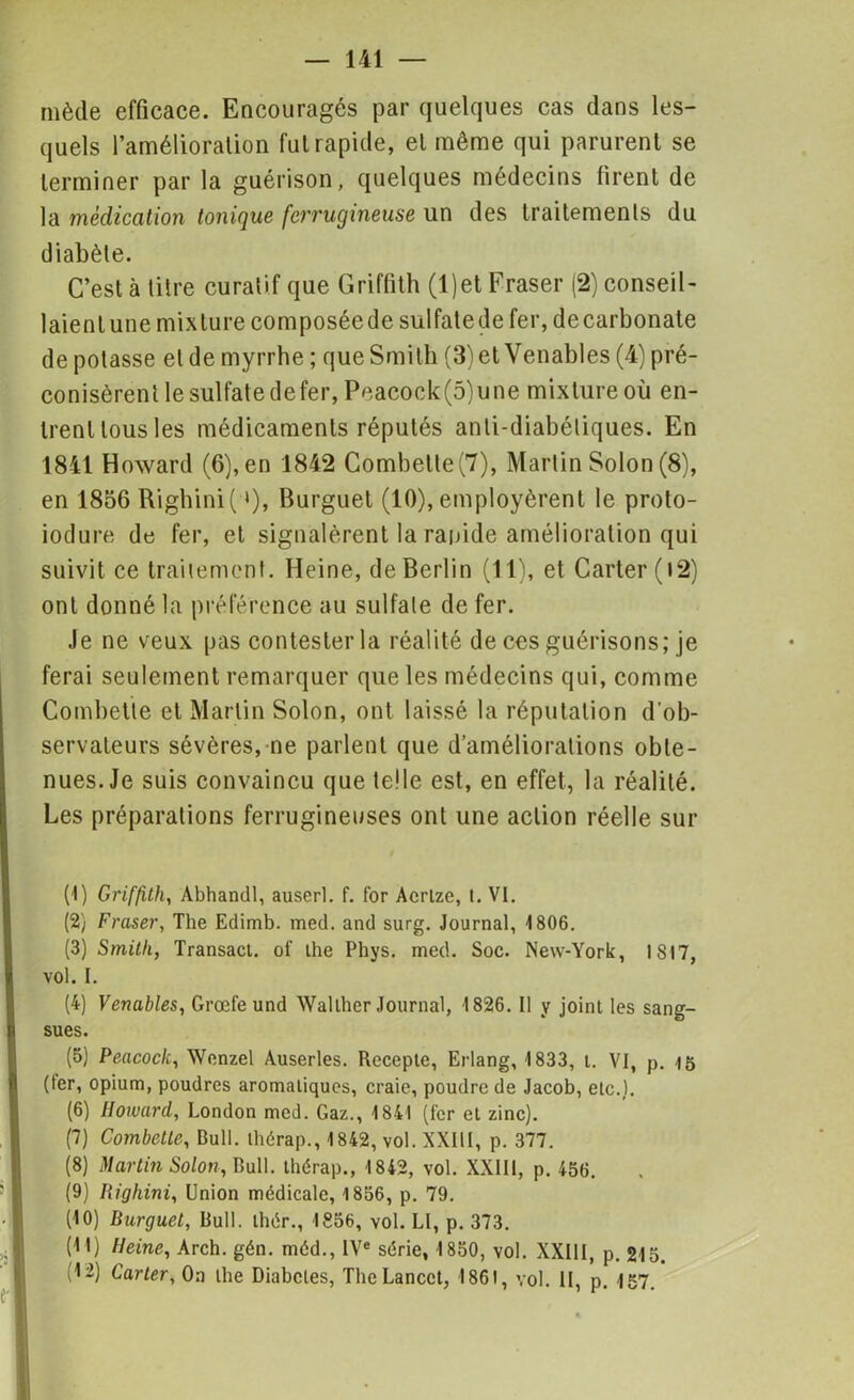 niède efficace. Encouragés par quelques cas dans les- quels l'amélioration fui rapide, et même qui parurent se terminer par la guérison, quelques médecins firent de la médication tonique ferrugineuse un des traitements du diabète. C’est à titre curatif que Griffith (l)et Fraser (2) conseil- laienlune mixture composéede sulfatede fer, decarbonate dépotasse et de myrrhe; que Smith (3) et Venables (4) pré- conisèrent le sulfate de fer, Peacock(5)une mixture où en- trent tous les médicaments réputés anti-diabétiques. En 1841 Howard (6), en 1842 Combetle(7), Martin Solon (8), en 1856 Righini( »), Burguet (10), employèrent le proto- iodure de fer, et signalèrent la rapide amélioration qui suivit ce traitement. Heine, de Berlin (11), et Carter (t2) ont donné la préférence au sulfate de fer. Je ne veux pas contester la réalité de ces guérisons; je ferai seulement remarquer que les médecins qui, comme Combette et Martin Solon, ont laissé la réputation d’ob- servateurs sévères, ne parlent que d’améliorations obte- nues. Je suis convaincu que telle est, en effet, la réalité. Les préparations ferrugineuses ont une action réelle sur (1) Griffith, Abhandl, auserl. f. for Acrtze, t. VI. (2) Fraser, The Edimb. med. and surg. Journal, 1806. (3) Smith, Transact. of the Phys. med. Soc. New-York, 1817, vol. I. (4) Venables, Grœfeund Wallher Journal, 1826. Il y joint les sang- sues. (5) Peacock, Wenzel Auserles. Rccepte, Erlang, 1833, t. VI, p. 15 (1er, opium, poudres aromatiques, craie, poudre de Jacob, etc.). (6) Howard, London med. Gaz., 1841 (fer et zinc). (7) Combette, Bull, thérap., 1842, vol. XXIII, p. 377. (8) Martin Solon, Bull, thérap., 1842, vol. XXIII, p. 456. (9) Righini, Union médicale, 1856, p. 79. (10) Burguet, Bull, thér., 1856, vol. LI, p. 373. (11) Heine, Arch. gén. méd., IVe série, 1850, vol. XXIII, p. 215. (12) Carter, On the Diabcles, The Lancet, 1861, vol. II, p. 157.