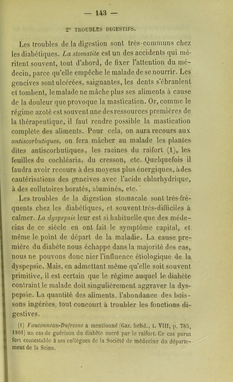 2° TROUBLES DIGESTIFS. Les (roubles de la digestion sont très-communs chez les diabétiques. La stomatite est un des accidents qui mé- ritent souvent, tout d’abord, de fixer l’attention du mé- decin, parce qu’elle empêche le malade de se nourrir. Les gencives sont ulcérées, saignantes, les dents s’ébranlent et tombent, le malade ne mâche plus ses aliments à cause de la douleur que provoque la mastication. Or, comme le régime azoté est souvent une des ressources premières de la thérapeutique, il faut rendre possible la mastication complète des aliments. Pour cela, on aura recours aux antiscorbuliques, on fera mâcher au malade les plantes dites antiscorbutiques, les racines du raifort (1), les feuilles du cochléaria, du cresson, etc. Quelquefois il faudra avoir recours à des moyens plus énergiques, à des cautérisations des gencives avec l’acide chlorhydrique, à des collutoires borates, aiuminés, etc. Les troubles de la digestion stomacale sont très-fré- quents chez les diabétiques, et souvent très-difficiles à calmer. La dyspepsie leur est si habituelle que des méde- cins de ce siècle en ont fait le symptôme capital, et même le point de départ de la maladie. La cause pre- mière du diabète nous échappe dans la majorité des cas, nous ne pouvons donc nier l’influence étiologique de la dyspepsie. Mais, en admettant même qu’elle soit souvent primitive, il est certain que le régime auquel le diabète contraint le malade doit singulièrement aggraver la dys- pepsie. La quantité des aliments, l’abondance des bois- sons ingérées, tout concourt à troubler les fonctions di- gestives. (1) Fauconneau-Dufresne a mcnlionné (Gaz. liebd., t. VIII, p. 785, '1861) un cas de guérison du diabète sucré par le raifort. Ce cas parut fort contestable à ses collègues de la Société de médecine du départe- ment de la Seine.