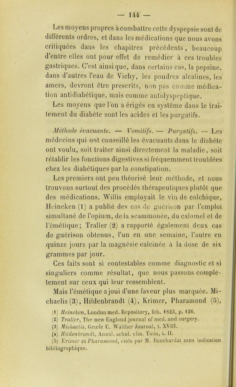 Les moyens propres à combattre celte dyspepsie sont de différents ordres, et dans les médications que nous avons critiquées dans les chapitres précédents, beaucoup d’entre elles ont pour effet de remédier à ces troubles gastriques. C’est ainsique, dans certains cas, la pepsine, dans d’autres l’eau de Vichy, les poudres alcalines, les amers, devront être prescrits, non pas comme médica- tion antidiabétique, mais comme anlidyspeplique. Les moyens que l'on a érigés en système dans le trai- tement du diabète sont les acides et les purgatifs. Méthode évacuante. — Vomitifs. — Purgatifs. — Les médecins qui ont conseillé les évacuants dans le diabète ont voulu, soit traiter ainsi directement la maladie, soit rétablir les fonctions digestives si fréquemment troublées chez les diabétiques par la constipation. Les premiers ont peu théorisé leur méthode, et nous trouvons surtout des procédés thérapeutiques plutôt que des médications. Wiilis employait le vin de colchique, Heineken (1) a publié des cas de guérison par l’emploi simultané de l’opium, de la scammonée, du calomel et de l’émétique; Trader (2) a rapporté également deux cas de guérison obtenus, l’un en une semaine, l’autre en quinze jours par la magnésie calcinée à la dose de six grammes par jour. Ces faits sont si contestables comme diagnostic et si singuliers comme résultat, que nous passons complè- tement sur ceux qui leur ressemblent. Mais l’émétique a joui d’une faveur plus marquée. Mi- cbaelis (3), Hildenbrandt (4), Krimer, Pharamond (5), (1) Heineken, London med. Reposilory, feb. <823, p. <26. (2) Traiter, The new England journal of med. and surgerv. (3) Mieliaelis, Grade U. Walther Journal, l. XVIII. (i) Ilildenbrandt, Annal, scliol. clin. Ticin, l. II. (5) Krimer cl Pharamond, < ilés par 31. Rouchardal sans indication bibliographique.