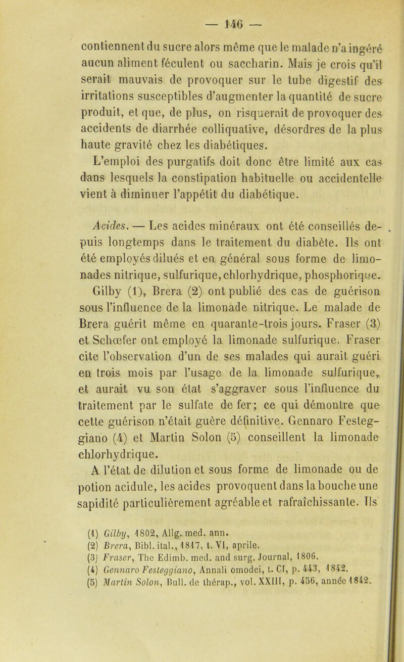 contiennent du sucre alors môme que le malade n’a ingéré aucun aliment féculent ou saccliarin. Mais je crois qu’il serait mauvais de provoquer sur le tube digestif des irritations susceptibles d’augmenter la quantité de sucre produit, et que, de plus, on risquerait de provoquer des accidents de diarrhée colliquative, désordres de la plus haute gravité chez les diabétiques. L’emploi des purgatifs doit donc être limité aux cas dans lesquels la constipation habituelle ou accidentelle vient à diminuer l’appétit du diabétique. Acides. — Les acides minéraux ont été conseillés de- puis longtemps dans le traitement du diabète. Ils ont été employés dilués et en général sous forme de limo- nades nitrique, sulfurique,chlorhydrique, phosphorique. Gilby (1), Brera (2) ont publié des cas de guérison sous l’influence de la limonade nitrique. Le malade de Brera guérit même en quarante-trois jours. Fraser (3) et Scbœfer ont employé 1a. limonade sulfurique. Fraser cite l’observation d’un de ses malades qui aurait guéri en trois mois par l’usage de la limonade sulfurique* et aurait vu son état s’aggraver sous l’influence du traitement par le sulfate de fer; ce qui démontre que cette guérison n’était guère définitive. Gennaro Fesleg- giano (4) et Martin Solon (5) conseillent la limonade chlorhydrique. A l’état de dilution et sous forme de limonade ou de potion acidulé, les acides provoquent dans la bouche une sapidité particulièrement agréable et rafraîchissante. Ils (1) Gilby, 1802, Allg. med. ann. (2) Brera, Bibl. ital., 1817, t. VI, aprile. (3J Fraser, The Edimb. med. and surg. Journal, 1806. (4) Gennaro Festeyçjiano, Annali omodei, t. CI, p. 443, 1842. (5) Martin Solon, Bull, de thérap., vol. XXIII, p. 456, année 1842.