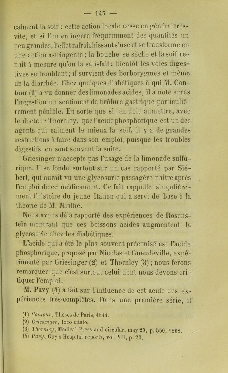 calment la soif : cette action locale cesse en général très- vile, et si l’on en ingère fréquemment des quantités un peu grandes, l’effet, rafraîchissant s’use et se transforme en une action astringente ; la bouche se sèche et la soif re- naît à mesure qu’on la satisfait; bientôt les voies diges- tives se troublent; il survient des borborygmcs et même de la diarrhée. Chez quelques diabétiques à qui M. Con- tour (1) a vu donner des limonades acides, il a noté après l’ingestion un sentiment de brûlure gastrique particuliè- rement pénible. En sorte que si on doit admettre, avec le docteur Thornley, que l’acide phosphorique est un des agents qui calment le mieux la soif, il y a de grandes restrictions à faire dans son emploi, puisque les troubles digestifs en sont souvent la suite. Griesinger n’accepte pas l’usage de la limonade sulfu- rique. 11 se fonde surtout sur un cas rapporté par Sié- bert, qui aurait vu une glycosurie passagère naître après l’emploi de ce médicament. Ce fait rappelle singulière- ment l’hisloire du jeune Italien qui a servi de base à la théorie de M. Mialhe. Nous avons déjà rapporté des expériences de Rosens- tein montrant que ces boissons acides augmentent la glycosurie chez les diabétiques. L’acide qui a été le plus souvent préconisé est l’acide phosphorique, proposé par Nicolas et Gueudeville, expé- rimenté par Griesinger (2) et Thornley (3); nous ferons remarquer que c’est surtout celui dont nous devons cri- tiquer l’emploi. M. Pavy (4) a fait sur l’influence de cet acide des ex- périences très-complètes. Dans une première série, il (1) Contour, Thèses de Paris, 1844. (2) Griesinger, loco citato. (3) Thornley, Medical Press and circular, may 20, p. 550,1868. (4) Pfti;j/, Guy’s Hospilal reports, vol. VII, p. 20.