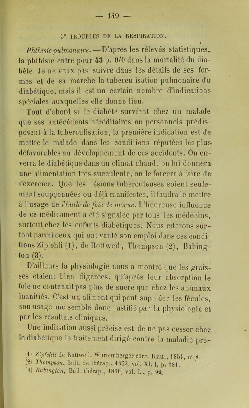 3° TROUBLES DE LA RESPIRATION. « Phthisie pulmonaire. — D’après les rélevés statistiques^ la phthisie entre pour 43 p. 0/0 dans la mortalité du dia- bète. Je ne veux pas suivre dans les détails de ses for- mes et de sa marche la tuberculisation pulmonaire du diabétique, mais il est un certain nombre d’indications spéciales auxquelles elle donne lieu. Tout d’abord si le diabète survient chez un malade que ses antécédents héréditaires ou personnels prédis- posent à la tuberculisation, la première indication est de mettre le malade dans les conditions réputées les plus défavorables au développement de ces accidents. On en- verra le diabétique dans un climat chaud, on lui donnera- une alimentation Irès-succulenle, on le forcera à faire de l’exercice. Que les lésions tuberculeuses soient seule- ment soupçonnées ou déjà manifestes, il faudra le mettre à l’usage de l'huile de foie de morue. L’heureuse influence de ce médicament a été signalée par tous les médecins, surtout chez les enfants diabétiques. Nous citerons sur- tout parmi ceux qui ont vanté son emploi dans ces condi- tions Zipfehli (1), de Rollweil, Thompson (2), Babing- ton (3). D’ailleurs la physiologie nous a montré que les grais- ses étaient bien digérées, qu’après leur absorption le foie ne contenait pas plus de sucre que chez les animaux inaniliés. C’est un aliment qui peut suppléer les fécules,, son usage me semble donc justifié par la physiologie el par les résultats cliniques. Une indication aussi précise est de ne pas cesser chez le diabétique le traitement dirigé contre la maladie pre- (!) Zipfehli de Rottwcil. Wurtemberger corr. BlalL, -1854 n° 8. (2) Thompson, Bull, de thérap., 1852, vol. XLII, p.181. (3) Babington, Bull, lliérap., 1856, vol. L, p. 92.