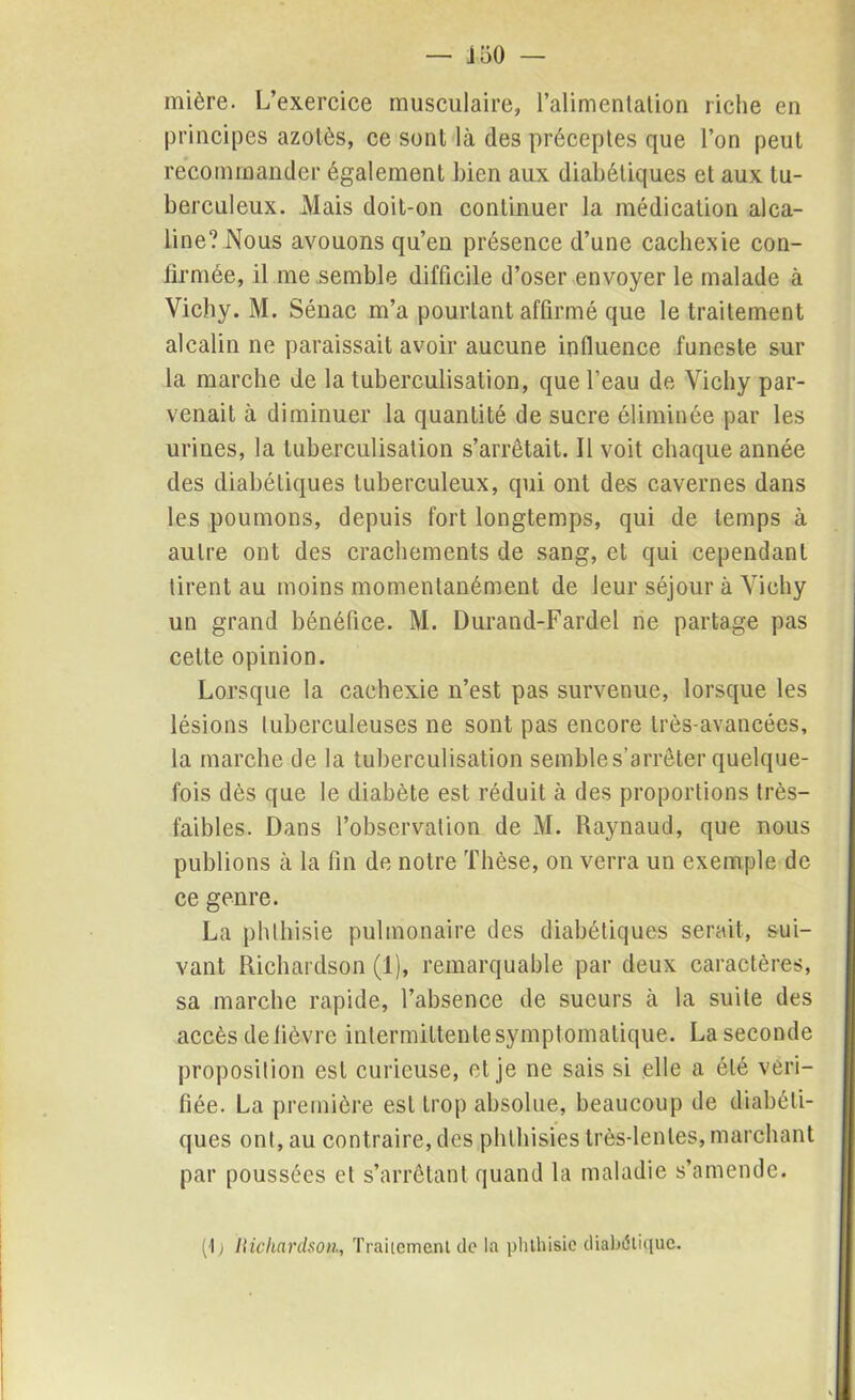 — J50 — mière. L’exercice musculaire, l’alimentation riche en principes azotés, ce sont là des préceptes que l’on peut recommander également bien aux diabétiques et aux tu- berculeux. Mais doit-on continuer la médication alca- line? Nous avouons qu’en présence d’une cachexie con- firmée, il me semble difficile d’oser envoyer le malade à Vichy. M. Sénac m’a pourtant affirmé que le traitement alcalin ne paraissait avoir aucune influence funeste sur la marche de la tuberculisation, que l’eau de Vichy par- venait à diminuer la quantité de sucre éliminée par les urines, la tuberculisation s’arrêtait. Il voit chaque année des diabétiques tuberculeux, qui ont des cavernes dans les poumons, depuis fort longtemps, qui de temps à autre ont des crachements de sang, et qui cependant tirent au moins momentanément de leur séjour à Vichy un grand bénéfice. M. Durand-Fardel ne partage pas cette opinion. Lorsque la cachexie n’est pas survenue, lorsque les lésions tuberculeuses ne sont pas encore très-avancées, la marche de la tuberculisation semble s’arrêter quelque- fois dès que le diabète est réduit à des proportions très- faibles. Dans l’observation de M. Raynaud, que nous publions à la fin de notre Thèse, on verra un exemple de ce genre. La phthisie pulmonaire des diabétiques serait, sui- vant Richardson (1), remarquable par deux caractères, sa marche rapide, l’absence de sueurs à la suite des accès de fièvre intermittente symptomatique. La seconde proposition est curieuse, et je ne sais si elle a été véri- fiée. La première est trop absolue, beaucoup de diabéti- ques ont, au contraire, des phthisies très-lentes, marchant par poussées et s’arrêtant quand la maladie s’amende. (1> Richardson, Traitement de la phthisie diabétique.