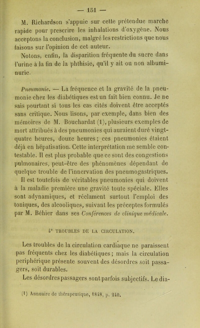 M. Richardson s’appuie sur celle prétendue marche rapide pour prescrire les inhalations d’oxygène. Nous acceptons la conclusion, malgré les restrictions que nous faisons sur l’opinion de cet auteur. Notons, enfin, la disparition fréquente du sucre dans l’urine à la fin de la phthisie, qu’il y ait ou non albumi- nurie. Pneumonie. — La fréquence et la gravité de la pneu- monie chez les diabétiques est un fait bien connu. Je ne sais pourtant si tous les cas cités doivent être acceptés sans critique. Nous lisons, par exemple, dans bien des mémoires de M. Bouchardat (1), plusieurs exemples de mort attribués à des pneumonies qui auraient duré vingt- quatre heures, douze heures ; ces pneumonies étaient déjà en hépatisation. Cette interprétation me semble con- testable. Il est plus probable que ce sont des congestions pulmonaires, peut-être des phénomènes dépendant de quelque trouble de l’innervation des pneumogastriques. Il est toutefois de véritables pneumonies qui doivent à la maladie première une gravité toute spéciale. Elles sont adynamiques, et réclament surtout l’emploi des toniques, des alcooliques, suivant les préceptes formulés par M. Béhier dans ses Confèrences de clinique médicale. 4° TROUBLES DE LA CIRCULATION. Les troubles de la circulation cardiaque ne paraissent pas fréquents chez les diabétiques ; mais la circulation périphérique présente souvent des désordres soit passa- gers, soit durables. Les désordres passagers sont parfois subjectifs. Ledia- (I) Annuaire de ihérapeulique, 1848, p. 240.