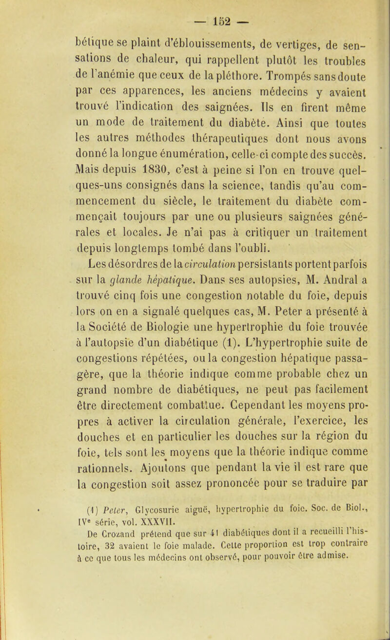 béliquese plaint d’éblouissements, de vertiges, de sen- sations de chaleur, qui rappellent plutôt les troubles de l’anémie que ceux de la pléthore. Trompés sansdoute par ces apparences, les anciens médecins y avaient trouvé l’indication des saignées. Ils en firent même un mode de traitement du diabète. Ainsi que toutes les autres méthodes thérapeutiques dont nous avons donné la longue énumération, celle-ci compte des succès. Mais depuis 1830, c’est à peine si l’on en trouve quel- ques-uns consignés dans la science, tandis qu’au com- mencement du siècle, le traitement du diabète com- mençait toujours par une ou plusieurs saignées géné- rales et locales. Je n’ai pas à critiquer un traitement depuis longtemps tombé dans l’oubli. Les désordres de la circulation persistants portent parfois sur la glande hépatique. Dans ses autopsies, M. Andral a trouvé cinq fois une congestion notable du foie, depuis lors on en a signalé quelques cas, M. Peter a présenté à la Société de Biologie une hypertrophie du foie trouvée à l’autopsie d’un diabétique (1). L’hypertrophie suite de congestions répétées, ou la congestion hépatique passa- gère, que la théorie indique comme probable chez un grand nombre de diabétiques, ne peut pas facilement être directement combattue. Cependant les moyens pro- pres à activer la circulation générale, l’exercice, les douches et en particulier les douches sur la région du foie, tels sont les moyens que la théorie indique comme rationnels. Ajoutons que pendant la vie il est rare que la congestion soit assez prononcée pour se traduire par • (1) Peler, Glycosurie aiguë, hypertrophie du foic.Soc.de Biol., IV» série, vol. XXXVII. De Crozand prétend que sur 41 diabétiques dont il a recueilli 1 his- toire, 32 avaient le l'oie malade. Celte proportion est trop contraire à ce que tous les médecins ont observé, pour pouvoir être admise.