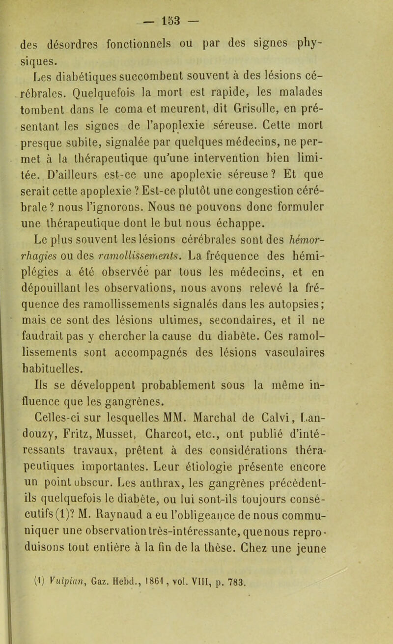 des désordres fonctionnels ou par des signes phy- siques. Les diabétiques succombent souvent à des lésions cé- rébrales. Quelquefois la mort est rapide, les malades tombent dans le coma et meurent, dit Grisolle, en pré- sentant les signes de l’apoplexie séreuse. Cette mort presque subite, signalée par quelques médecins, ne per- met à la thérapeutique qu’une intervention bien limi- tée. D’ailleurs est-ce une apoplexie séreuse? Et que serait cette apoplexie ? Est-ce plutôt une congestion céré- brale? nous l’ignorons. Nous ne pouvons donc formuler une thérapeutique dont le but nous échappe. Le plus souvent les lésions cérébrales sont des hémor- rhagies ou des ramollissements. La fréquence des hémi- plégies a été observée par tous les médecins, et en dépouillant les observations, nous avons relevé la fré- quence des ramollissements signalés dans les autopsies; mais ce sont des lésions ultimes, secondaires, et il ne faudrait pas y chercher la cause du diabète. Ces ramol- lissements sont accompagnés des lésions vasculaires habituelles. Ils se développent probablement sous la même in- fluence que les gangrènes. Celles-ci sur lesquelles MM. Marchai de Calvi, Lan- douzy, Fritz, Musset, Charcot, etc., ont publié d’inté- ressants travaux, prêtent à des considérations théra- peutiques importantes. Leur étiologie présente encore un point ubscur. Les anthrax, les gangrènes précèdent- ils quelquefois le diabète, ou lui sont-ils toujours consé- cutifs (1)? M. Raynaud a eu l’obligeance de nous commu- niquer une observation très-intéressante, quenous repro- duisons tout entière à la fin de la thèse. Chez une jeune (1) Vulpian, Gaz. Iïebd., 1861, vol. VIII, p. 783.