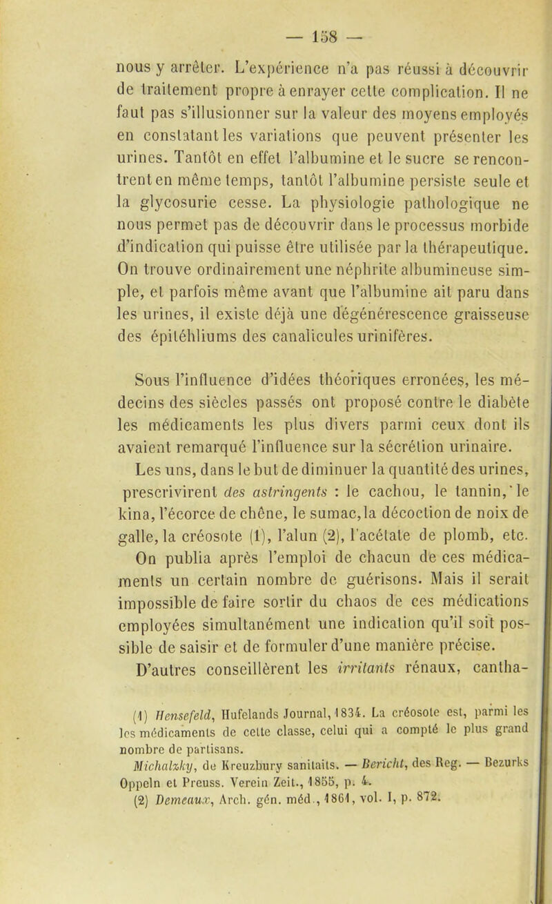 nous y arrêter. L’expérience n’a pas réussi à découvrir de traitement propre à enrayer celte complication. Il ne faut pas s’illusionner sur la valeur des moyens employés en constatant les variations que peuvent présenter les urines. Tantôt en effet l’albumine et le sucre se rencon- trent en même temps, tantôt l’albumine persiste seule et la glycosurie cesse. La physiologie pathologique ne nous permet pas de découvrir dans le processus morbide d’indication qui puisse être utilisée par la thérapeutique. On trouve ordinairement une néphrite albumineuse sim- ple, et parfois même avant que l’albumine ait paru dans les urines, il existe déjà une dégénérescence graisseuse des épiléhliums des canalicules urinifères. Sous l’influence d’idées théoriques erronées, les mé- decins des siècles passés ont proposé contre le diabète les médicaments les plus divers parmi ceux dont ils avaient remarqué l’influence sur la sécrétion urinaire. Les uns, dans le but de diminuer la quantité des urines, prescrivirent des astringents : le cachou, le tannin,'le kina, l’écorce de chêne, le sumac,la décoction de noix de galle, la créosote (1), l’alun (2), l’acétate de plomb, etc. On publia après l’emploi de chacun de ces médica- ments un certain nombre de guérisons. Mais il serait impossible de faire sortir du chaos de ces médications employées simultanément une indication qu’il soit pos- sible de saisir et de formuler d’une manière précise. D’autres conseillèrent les irritants rénaux, cantha- (1) Uensefeld, Hufelands Journal, 1834. La créosote est, parmi les les médicaments de celte classe, celui qui a compté le plus grand nombre de partisans. Michalzky, de Kreuzbury sanitaits. — Bericlit, des Reg. Bezurks Oppeln et Preuss. Verein Zeit., 1855, p. 4. (2) Demeaux, Arcb. gén. méd., 1861, vol. I, p. 872.