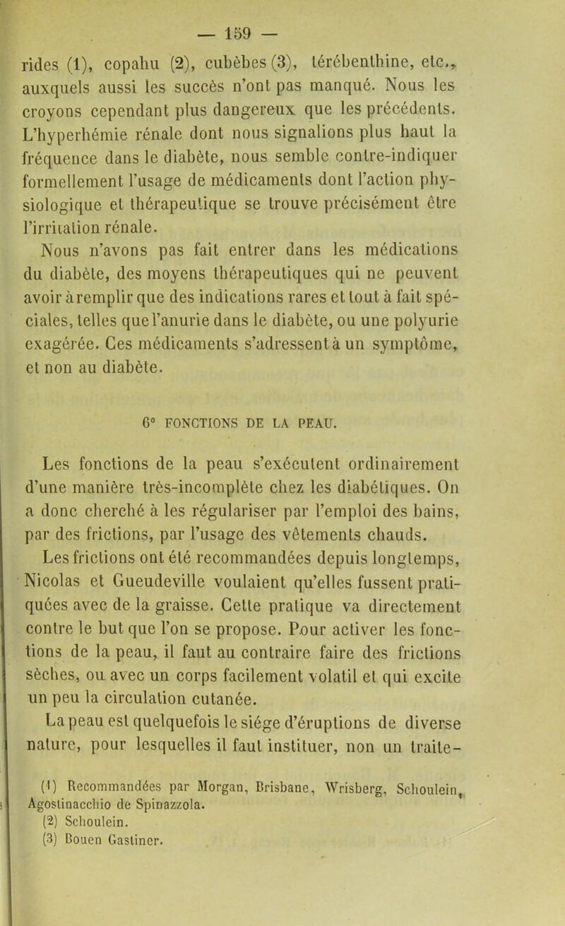 rides (1), copahu (2), cubèbes(3), térébenthine, etc., auxquels aussi les succès n’ont pas manqué. Nous les croyons cependant plus dangereux que les précédents. L’hyperhémie rénale dont nous signalions plus haut la fréquence dans le diabète, nous semble conlre-indiquer formellement l’usage de médicaments dont l’action phy- siologique et thérapeutique se trouve précisément être l’irritation rénale. Nous n’avons pas fait entrer dans les médications du diabète, des moyens thérapeutiques qui ne peuvent avoir à remplir que des indications rares et tout à fait spé- ciales, telles que l’anurie dans le diabète, ou une polyurie exagérée. Ces médicaments s’adressent à un symptôme, et non au diabète. 6° FONCTIONS DE LA PEAU. Les fonctions de la peau s’exécutent ordinairement d’une manière très-incomplète chez les diabétiques. On a donc cherché à les régulariser par l’emploi des bains, par des frictions, par l’usage des vêtements chauds. Les frictions ont été recommandées depuis longtemps, Nicolas et Gueudeville voulaient qu’elles fussent prati- quées avec de la graisse. Celle pratique va directement contre le but que l’on se propose. Pour activer les fonc- tions de la peau, il faut au contraire faire des frictions sèches, ou avec un corps facilement volatil et qui excite un peu la circulation cutanée. La peau est quelquefois le siège d’éruptions de diverse nature, pour lesquelles il faut instituer, non un traite — (1) Recommandées par Morgan, Brisbane, Wrisberg, Schoulein, Agoslinaccbio de Spinazzola. (2) Schoulein. (3) Bouen Gastincr.