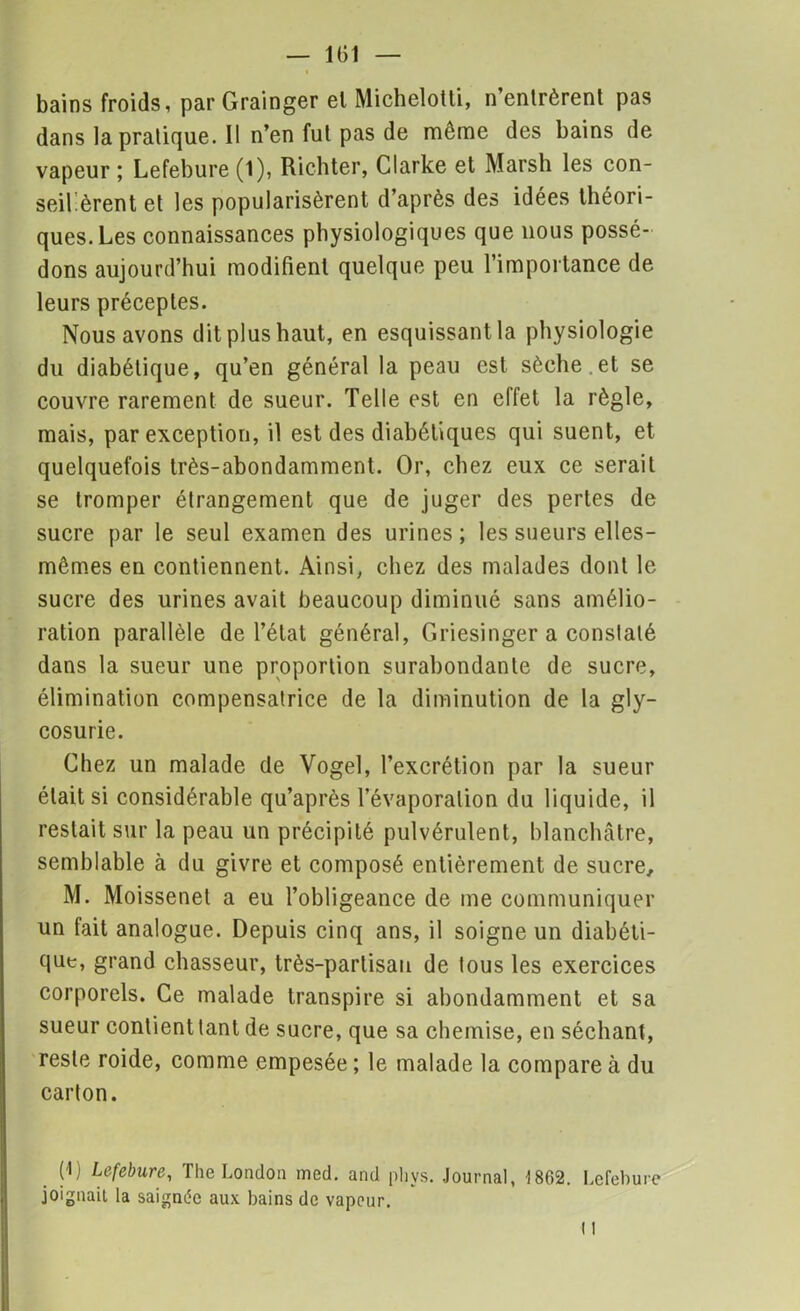 bains froids, par Grainger el Michelotti, n’entrèrent pas dans la pratique. 11 n’en fut pas de même des bains de vapeur ; Lefebure (1), Richter, Clarke et Marsh les con- seillèrent et les popularisèrent d’après des idées théori- ques. Les connaissances physiologiques que nous possé- dons aujourd’hui modifient quelque peu l’importance de leurs préceptes. Nous avons dit plus haut, en esquissant la physiologie du diabétique, qu’en général la peau est sèche .et se couvre rarement de sueur. Telle est en effet la règle, mais, par exception, il est des diabétiques qui suent, et quelquefois très-abondamment. Or, chez eux ce serait se tromper étrangement que de juger des pertes de sucre par le seul examen des urines; les sueurs elles- mêmes en contiennent. Ainsi, chez des malades dont le sucre des urines avait beaucoup diminué sans amélio- ration parallèle de l’état général, Griesinger a constaté dans la sueur une proportion surabondante de sucre, élimination compensatrice de la diminution de la gly- cosurie. Chez un malade de Vogel, l’excrétion par la sueur était si considérable qu’après l’évaporation du liquide, il restait sur la peau un précipité pulvérulent, blanchâtre, semblable à du givre et composé entièrement de sucre, M. Moissenet a eu l’obligeance de ine communiquer un fait analogue. Depuis cinq ans, il soigne un diabéti- que, grand chasseur, très-partisan de tous les exercices corporels. Ce malade transpire si abondamment et sa sueur contient tant de sucre, que sa chemise, en séchant, reste roide, comme empesée ; le malade la compare à du carton. (1) Lefebure, The London med. and phys. Journal, 1862. Lefebure joignait la saignée aux bains de vapeur.