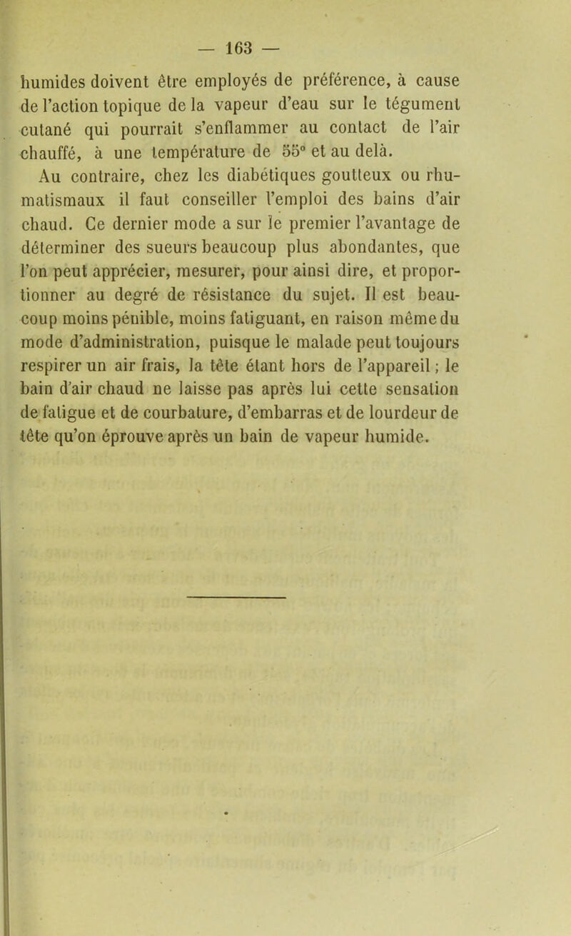 humides doivent être employés de préférence, à cause de l’action topique delà vapeur d’eau sur le tégument cutané qui pourrait s’enflammer au contact de l’air chauffé, à une température de 55° et au delà. Au contraire, chez les diabétiques goutteux ou rhu- matismaux il faut conseiller l’emploi des bains d’air chaud. Ce dernier mode a sur le premier l’avantage de déterminer des sueurs beaucoup plus abondantes, que l’on peut apprécier, mesurer, pour ainsi dire, et propor- tionner au degré de résistance du sujet. Il est beau- coup moins pénible, moins fatiguant, en raison même du mode d’administration, puisque le malade peut toujours respirer un air frais, la tête étant hors de l’appareil ; le bain d’air chaud ne laisse pas après lui cette sensation de fatigue et de courbature, d’embarras et de lourdeur de tête qu’on éprouve après un bain de vapeur humide.