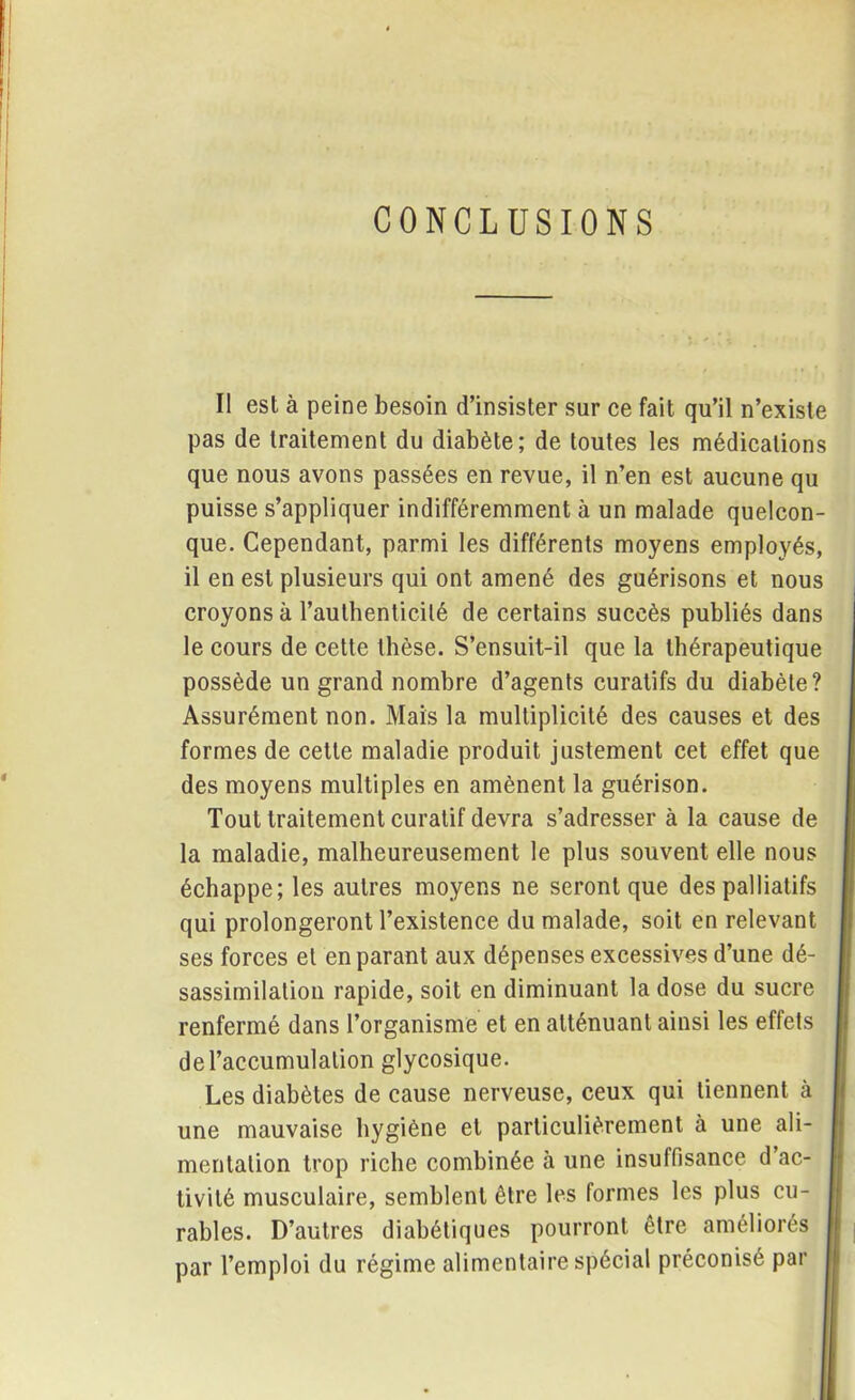 CONCLUSIONS Il est à peine besoin d’insister sur ce fait qu’il n’existe pas de traitement du diabète; de toutes les médications que nous avons passées en revue, il n’en est aucune qu puisse s’appliquer indifféremment à un malade quelcon- que. Cependant, parmi les différents moyens employés, il en est plusieurs qui ont amené des guérisons et nous croyons à l’authenticité de certains succès publiés dans le cours de cette thèse. S’ensuit-il que la thérapeutique possède un grand nombre d’agents curatifs du diabète? Assurément non. Mais la multiplicité des causes et des formes de cette maladie produit justement cet effet que des moyens multiples en amènent la guérison. Tout traitement curatif devra s’adresser à la cause de la maladie, malheureusement le plus souvent elle nous échappe; les autres moyens ne seront que des palliatifs qui prolongeront l’existence du malade, soit en relevant ses forces et en parant aux dépenses excessives d’une dé- sassimilation rapide, soit en diminuant la dose du sucre renfermé dans l’organisme et en atténuant ainsi les effets de l’accumulation glycosique. Les diabètes de cause nerveuse, ceux qui tiennent à une mauvaise hygiène et particulièrement à une ali- mentation trop riche combinée à une insuffisance d ac- tivité musculaire, semblent être les formes les plus cu- rables. D’autres diabétiques pourront être améliorés par l’emploi du régime alimentaire spécial préconisé par