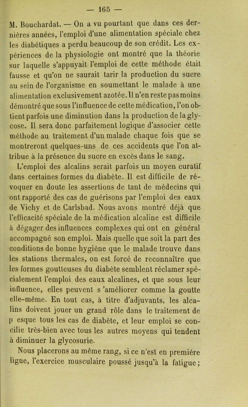 M. Bouchardat. — On a vu pourtant que dans ces der- nières années, l’emploi d’une alimentation spéciale chez les diabétiques a perdu beaucoup de son crédit. Les ex- périences de la physiologie ont montré que la théorie sur laquelle s’appuyait l’emploi de cette méthode était fausse et qu’on ne saurait tarir la production du sucre au sein de l’organisme en soumettant le malade à une alimentation exclusivement azotée. Il n’en reste pas moins démontré que sous l’influence de cette médication, l’on ob- tient parfois une diminution dans la production de lagly- cose. Il sera donc parfaitement logique d’associer celte méthode au traitement d’un malade chaque fois que se montreront quelques-uns de ces accidents que l’on at- tribue à la présence du sucre en excès dans le sang. L’emploi des alcalins serait parfois un moyen curatif dans certaines formes du diabète. Il est difficile de ré- voquer en doute les assertions de tant de médecins qui ont rapporté des cas de guérisons par l’emploi des eaux de Vichy et de Carlsbad. Nous avons montré déjà que l’efficacité spéciale de la médication alcaline est difficile à dégager des influences complexes qui ont en général accompagné son emploi. Mais quelle que soit la part des conditions de bonne hygiène que le malade trouve dans les stations thermales, on est forcé de reconnaître que les formes goutteuses du diabète semblent réclamer spé- cialement l’emploi des eaux alcalines, et que sous leur influence, elles peuvent s ’améliorer comme la goutte elle-même. En tout cas, à titre d’adjuvants, les alca- lins doivent jouer un grand rôle dans le traitement de p esque tous les cas de diabète, et leur emploi se con- cilie très-bien avec tous les autres moyens qui tendent à diminuer la glycosurie. Nous placerons au même rang, si ce n’est en première ligne, l’exercice musculaire poussé jusqu’à la fatigue;